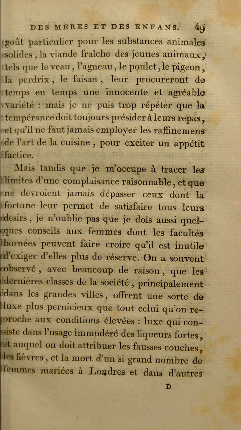 goût particulier pour les substances animales solides , la viande fraîche des jeunes animaux,1 tels que le veau, l’agneau, le poulet, le pigeon, la perdrix, le faisan , leur procureront de temps en temps une innocente et agréable variété : mais je ne puis trop répéter que la tempérance doit toujours présider à leurs repas, et qu’il ne faut jamais employer les raffinemens de l’art de la cuisine , pour exciter un appétit factice. Mais tandis que je m’occupe à tracer les? limites d’une complaisance raisonnable, et que ne devraient jamais dépasser ceux dont la fortune leur permet de satisfaire tous leurs -désirs, je n’oublie pas que je dois aussi quel- ques conseils aux femmes dont les facultés -bornées peuvent faire croire qu’il est inutile cdexiger déliés plus de réserve. On a souvent - observé , avec beaucoup de raison, que les dernières classes de la société , principalement dans les grandes villes, offrent une sorte de 1 lLlxe plus pernicieux que tout celui qu’on re- j oroche aux conditions élevées : luxe qui con- siste dans l’usage immodéré des liqueurs fortes, et auquel on doit attribuer les fausses couches, les fièvres, et la mort d’un si grand nombre de lemmes mariées à. Londres et dans d’autres JD