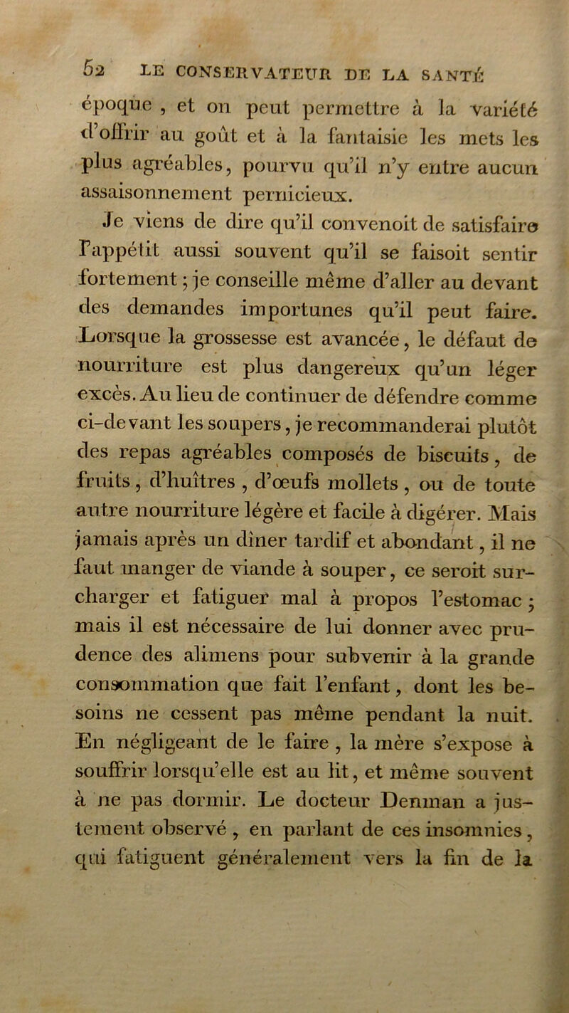 époque , et on peut permettre à la variété il offrir au goût et à la fantaisie les mets les plus agréables, pourvu qu’il n’y entre aucun assaisonnement pernicieux. Je viens de dire qu’il convenoit de satisfaire F appel it aussi souvent qu’il se faisoit sentir fortement ; je conseille même d’aller au devant des demandes importunes qu’il peut faire. Lorsque la grossesse est avancée, le défaut de nourriture est plus dangereux qu’un léger exces. Au lieu de continuer de défendre comme ci-devant les soupers, je recommanderai plutôt des repas agréables composés de biscuits, de fruits, d’huîtres , d’œufs mollets , ou de toute autre nourriture légère et facile à digérer. Mais jamais après un dîner tardif et abondant, il ne faut manger de viande à souper, ce seroit sur- charger et fatiguer mal à propos l’estomac • mais il est nécessaire de lui donner avec pru- dence des alimens pour subvenir à la grande consommation que fait l’enfant, dont les be- soins ne cessent pas même pendant la nuit. En négligeant de le faire , la mère s’expose à souffrir lorsqu’elle est au lit, et même souvent à ne pas dormir. Le docteur Deninan a jus- tement observé , en parlant de ces insomnies, qui fatiguent généralement vers la fin de la