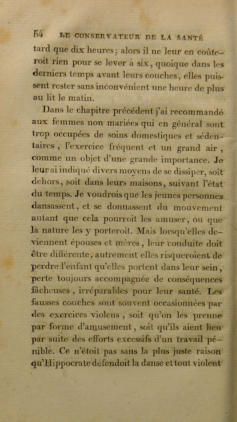 l ai cl que dix heures ; alors il ne leur en coûte— loit rien pour se lever à six, quoique clans les derniers temps avant leurs couches, elles puis- sent lester sans inconvénient une heure de plus au lit le matin. Dans le chapitre précédent j’ai recommandé aux femmes non mariées qui en général sont trop occupées de soins domestiques et séden- taires , l’exercice fréquent et un grand air , comme un objet d’une grande importance. Je leur ai indiqué divers moyens de se dissiper, soit dehors, soit clans leurs maisons, suivant l’état du temps. Je vouclrois que les jeunes personnes dansassent, et se donnassent du mouvement autant que cela pourroit les amuser, Ou que la nature les y porteroit. Mais lorsqu’elles de- viennent épouses et mères, leur conduite doit être différente, autrement elles risqueroient de perdre l’enfant qu’elles portent clans leur sein, perte toujours accompagnée de conséquences fâcheuses , irréparables pour leur santé. Les fausses couches sont souvent occasionnées par des exercices violens , soit qu’on les prenne par forme d’amusement, soit qu’ils aient lieu par suite des efforts excessifs d’un travail pé- nible. Ce n’étoit pas sans la plus juste raison qu’Hippocrate défendoit la danse et tout violent