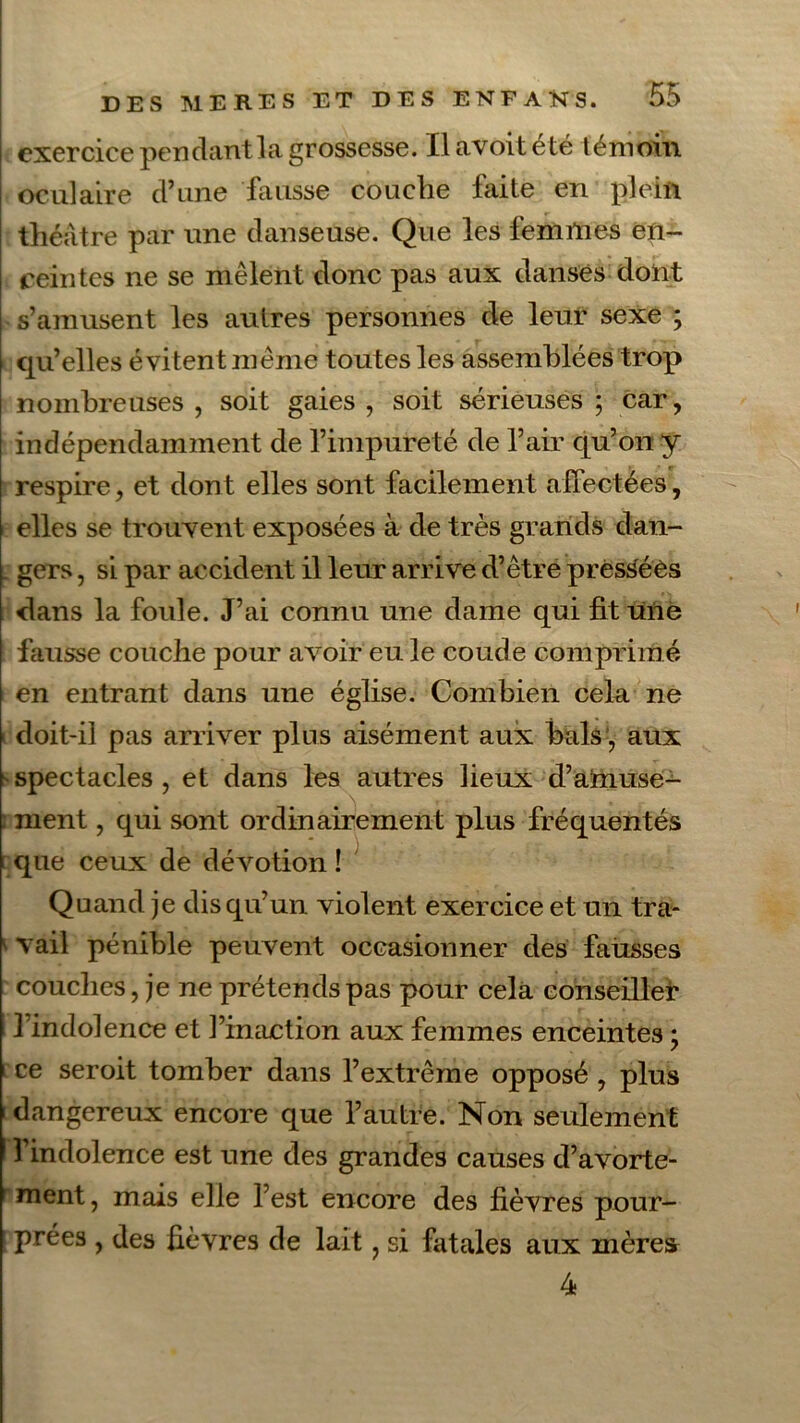 exercice pendant la grossesse. Ilavoiteté témoin oculaire d’une fausse couche faite en plein théâtre par une danseuse. Que les femmes en- ceintes ne se mêlent donc pas aux danses dont s’amusent les autres personnes de leur sexe ; qu’elles évitent même toutes les assemblées trop nombreuses , soit gaies , soit sérieuses ; car, indépendamment de l’impureté de l’air qu’on y respire, et dont elles sont facilement affectées, elles se trouvent exposées à de très grands dan- . gers, si par accident il leur arrive d’être pressées dans la foule. J’ai connu une dame qui fit une fausse couche pour avoir eu le coude comprimé en entrant dans une église. Combien cela ne i doit-il pas arriver plus aisément aux bals , aux sspectacles, et dans les autres lieux d’amuse- : ment, qui sont ordinairement plus fréquentés que ceux de dévotion! Quand je dis qu’un violent exercice et un tra- vail pénible peuvent occasionner des faiisses couches, je ne prétends pas pour cela conseiller l’indolence et l’inaction aux femmes enceintes ; ce seroit tomber dans l’extrême opposé , plus 1 dangereux encore que l’autre. Non seulement 1 l’indolence est une des grandes causes d’avorte- r ment, mais elle l’est encore des fièvres pour- prées , des fièvres de lait, si fatales aux mèrefr 4