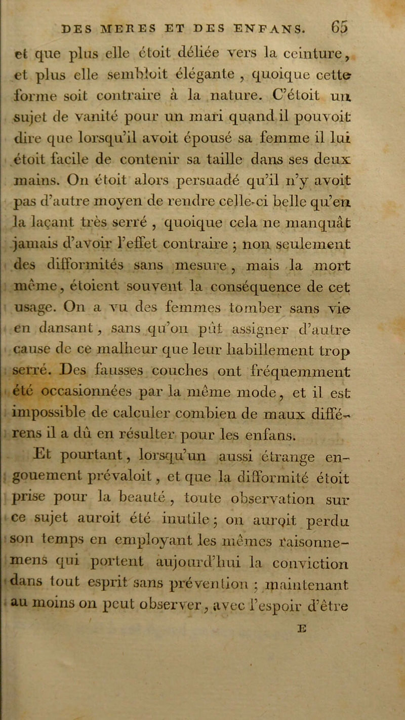 et que plus elle étoit déliée vers la ceinture, et plus elle semblait élégante , quoique cette forme soit contraire à la nature. C’étoit un sujet de vanité pour un mari quand il pouvoit dire que lorsqu’il avoit épousé sa femme il lui étoit facile de contenir sa taille dans ses deux mains. On étoit alors persuadé qu’il n’y avoit pas d’autre moyen de rendre celle-ci belle qu’en la laçant très serré , quoique cela ne manquât jamais d’avoir l’effet contraire ; non seulement des difformités sans mesure, mais la mort meme, étoient souvent la conséquence de cet usage. On a vu des femmes tomber sans vie- en dansant, sans qu’on put assigner d’autre cause de ce malheur que leur habillement trop serré. Des fausses couches ont fréquemment été occasionnées par la même mode, et il est impossible de calculer combien de maux diffé~ rens il a dû en résulter pour les enfans. Et pourtant, lorsqu’un aussi étrange en- gouement prévaloit, et que la difformité étoit prise pour la beauté , toute observation sur ce sujet auroit été inutile; on aurgit perdu son temps en employant les mêmes raisonne- mens qui portent aujourd’hui la conviction dans tout esprit sans prévention ; maintenant, au moins on peut observer, avec l’espoir d’être E