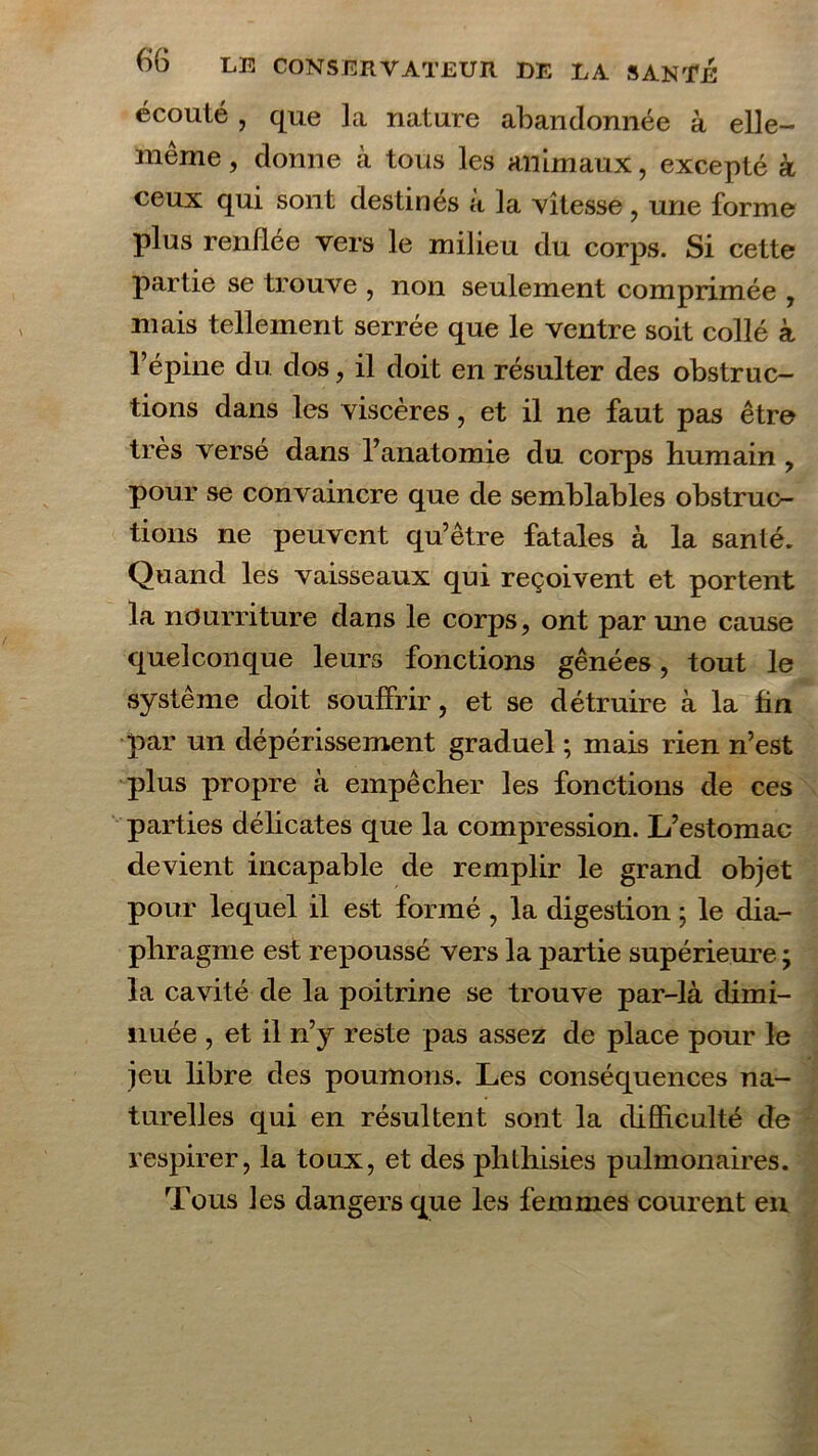 écoulé , que la nature abandonnée à elle- même , donne à tous les animaux, excepté à ceux qui sont destinés à la vitesse , une forme plus renllée vers le milieu du corps. Si cette partie se trouve , non seulement comprimée , mais tellement serrée que le ventre soit collé à l’épine du dos, il doit en résulter des obstruc- tions dans les viscères, et il ne faut pas être très versé dans l’anatomie du corps humain , pour se convaincre que de semblables obstruc- tions ne peuvent qu’être fatales à la santé. Quand les vaisseaux qui reçoivent et portent la nourriture dans le corps, ont par une cause quelconque leurs fonctions gênées, tout le système doit souffrir, et se détruire à la fin par un dépérissement graduel ; mais rien n’est plus propre à empêcher les fonctions de ces parties délicates que la compression. L’estomac devient incapable de remplir le grand objet pour lequel il est formé , la digestion ; le dia- phragme est repoussé vers la partie supérieure ; la cavité de la poitrine se trouve par-là dimi- nuée , et il n’y reste pas assez de place pour le jeu libre des poumons. Les conséquences na- turelles qui en résultent sont la difficulté de respirer, la toux, et des phthisies pulmonaires. Tous les dangers que les femmes courent en