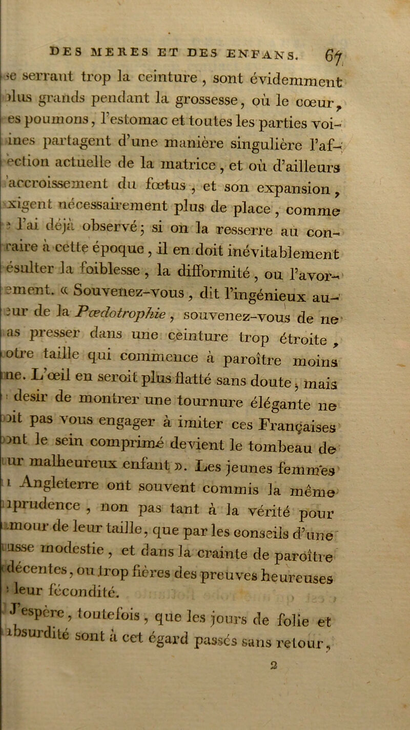 sc serrant trop la ceinture , sont évidemment dus grands pendant la grossesse, où le cœur, es poumons, l’estomac et toutes les parties voi~ mes partagent d’une manière singulière l’af- ection actuelle de la matrice, et ou d’ailleurs accroissement du fœtus , et son expansion, xigent nécessairement plus de place , comme * l ai observé 5 si on la resserre au con- raire à cette époque , il en doit inévitablement ésulter la faiblesse , la difformité , ou l’avor- -ment, ce Souvenez-vous , dit l’ingénieux au- mr de la Pœclotrophie, sou venez-vous de ne as presser dans une ceinture trop étroite , otre taille qui commence à paroître moins 1 ne. L’œil en seroit plus flatté sans doute > mais désir de montrer une tournure élégante ne nt pas vous engager à imiter ces Françaises mt le sein comprimé devient le tombeau de ur malheureux enfant ». Les jeunes femmes 1 -Angleterre ont souvent commis la même îprudence , non pas tant à la vérité pour unoiir de leur taille, que par les conseils d’une lasse modestie , et dans la crainte de paroître cdecentes, ou trop Aères des preuves heureuses ! leur fécondité. J espere, toutefois , que les jours de folie et ibsurdité sont à cet égard passes sans retour. 2