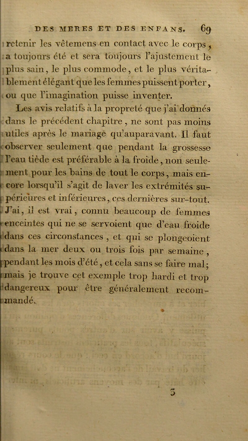 retenir les vêtemens en contact avec le corps , a toujours été et sera toujours l’ajustement le plus sain, le plus commode, et le plus vérita- blement élégant que les femmes puissent porter, ou que l’imagination puisse inventer. Les avis relatifs à la propreté que j’ai donnés dans le précédent chapitre, ne sont pas moins utiles après le mariage qu’auparavant. Il faut observer seulement que pendant la grossesse l’eau tiède est préférable à la froide, non seule- ment pour les bains de tout le corps, mais en- core lorsqu’il s’agit de laver les extrémités su- périeures et inférieures, ces dernières sur-tout. J’ai, il est vrai, connu beaucoup de femmes t enceintes qui ne se servoient que d’eau froide 1 dans ces circonstances , et qui se plongeoient ! dans la mer deux ou trois fois par semaine , [ pendant les mois d’été, et cela sans se faire mal ; i mais je trouve cet exemple trop hardi et trop dangereux pour être généralement recom- 1 mandé.