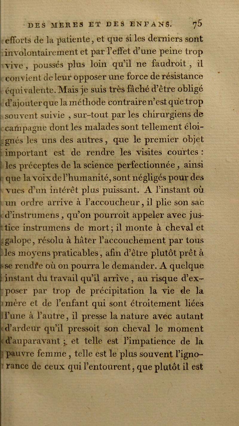 efforts de la patiente, et que si les derniers sont involontairement et par l’elfet d’une peine trop vive, poussés plus loin qu’il ne faudroit , il convient de leur opposer une force de résistance équivalente. Mais je suis très fâché d’être obligé d’ajouter que la méthode contraire n’est que trop souvent suivie , sur-tout par les chirurgiens de carïipagne dont les malades sont tellement éloi- gnés les uns des autres, que le premier objet important est de rendre les visites courtes : les préceptes de la science perfectionnée, ainsi que la voix de l’humanité, sont négligés pour des vues d’un intérêt plus puissant. A l’instant où un ordre arrive à l’accoucheur, il plie son sac d’instrumens, qu’on pourroit appeler avec jus- tice instrumens de mort ; il monte à cheval et .galope, résolu à hâter l’accouchement par tous : les moyens praticables, afin d’être plutôt prêt à se rendfe où on pourra le demander. A quelque instant du travail qu’il arrive , au risque d’ex- poser par trop de précipitation la vie de la mère et de l’enfant qui sont étroitement liées i l’une à l’autre, il presse la nature avec autant ' d’ardeur qu’il pressoit son cheval le moment d’auparavant;, et telle est l’impatience de la pauvre femme , telle est le plus souvent l’igno- rance de ceux qui l’entourent, que plutôt il est