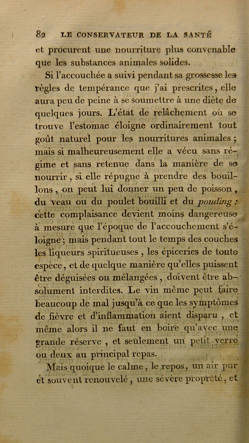 et procurent une nourriture plus convenable que les substances animales solides. Si raccouchée a suivi pendant sa grossesse le» règles de tempérance que j’ai prescrites, elle aura peu de peine à se soumettre à une diète de quelques jours. L’état de relâchement où se trouve l’estomac éloigne ordinairement tout goût naturel pour les nourritures animales ; mais si malheureusement elle a vécu sans ré- gime et sans retenue dans la manière de se nourrir, si elle répugne à prendre des bouil- lons , on peut lui donner un peu de poisson, du veau ou du poulet bouilli et du pouding : cette complaisance devient moins dangereuse â mesure que l’époque de l’accouchement s’é- loigne ; mais pendant tout le temps des couches les liqueurs spiritueuses , les épiceries de toute espèce, et de quelque manière qu’elles puissent être déguisées ou mélangées , doivent être ab- solument interdites. Le vin même peut faire beaucoup de mal jusqu’à ce que les symptômes de fièvre et d’inflammation aient disparu , et même alors il ne faut en boire qu’avec une grande réserve , et seulement un petit verre ou deux au principal repas. Mais quoique le calme, le repos, un air pur et souvent renouvelé , une sévère propreté, et