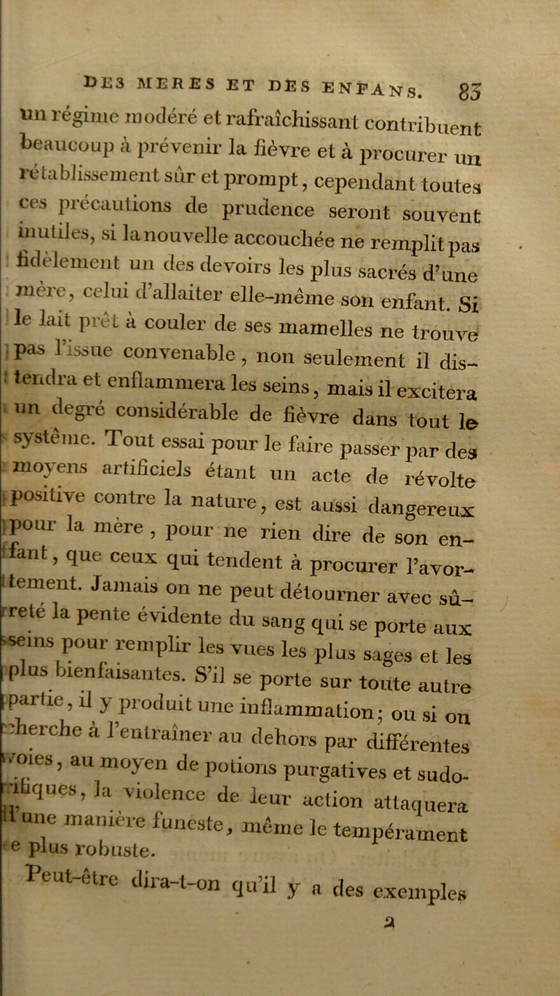 «n régime modéré et rafraîchissant contribuent beaucoup à prévenir la fièvre et à procurer un rétablissement sur et prompt, cependant toutes ces précautions de prudence seront souvent inutiles, si lanouvelle accouchée ne remplitpas fidèlement un des devoirs les plus sacrés d’une mère, celui d’allaiter elle-même son enfant. Si le lait prêt a couler de ses mamelles ne trouve pas l’issue convenable, non seulement il dis- : tendra et enflammera les seins, mais il excitera un degre considérable de fièvre dans tout le système. Tout essai pour le faire passer par des moyens artificiels étant un acte de révolte positive contre la nature, est aussi dangereux ipour la mère , pour ne rien dire de son en- ■ ant, que ceux qui tendent à procurer l’avor- Itement. Jamais on ne peut détourner avec sû- rrete la pente évidente du sang qui se porte aux -seins pour remplir les vues les plus sages et les «plus bienfaisantes. S’il se porte sur toute autre Ipartie, il y produit une inflammation: ou si on -cherche à l’entraîner au dehors par différentes ‘voies, au moyen de potions purgatives et sudo- ', qUeS’ k V10lence de ^ur action attaquera une maniéré funeste, même le tempérament e plus robuste. Peut-être dira-t-on qu’il y a des exemples