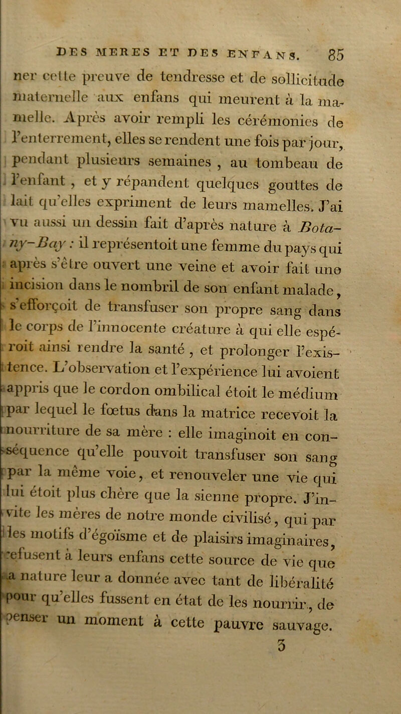 ner cette preuve de tendresse et de sollicitude maternelle aux enfans qui meurent à la ma- melle. Après avoir rempli les cérémonies de l’enterrement, elles se rendent une fois par jour, pendant plusieurs semaines , au tombeau de 1 enfant , et y répandent quelques gouttes de lait qu’elles expriment de leurs mamelles. J’ai vu aussi un dessin fait d’après nature à Bota- ny '~Bav : il representoit une femme du pays qui après s’être ouvert une veine et avoir fait une incision dans le nombril de son enfant malade, s’efforçoit de transfuser son propre sang dans l< le coi ps de 1 innocente créature a qui elle espé- roit ainsi rendre la santé , et prolonger l’exis- t tence. L observation et l’expérience lui avoient appris que le cordon ombilical étoit le médium ' pai lequel le foetus dans la matrice recevoit la nom riture de sa mère : elle imaginoit en con- >séquence quelle pouvoit transfuser son sang par la même voie, et renouveler une vie qui lui étoit plus chère que la sienne propre. J’in- vite les mères de notre monde civilisé, qui par les motifs d’égoisme et de plaisirs imaginaires, refusent à leurs enfans cette source de vie que -a nature leur a donnée avec tant de libéralité pour qu’elles fussent en état de les nourrir , de penser un moment a cette pauvre sauvage. 3