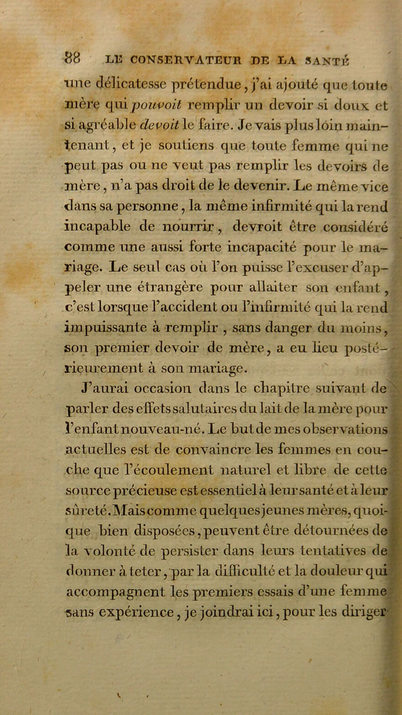 une délicatesse prétendue, j’ai ajouté que toute mère qui pouvoit remplir un devoir si doux et si agréable devoit le faire. Je vais plus loin main- tenant , et je soutiens que toute femme qui ne peut pas ou ne veut pas remplir les devoirs de mère, n’a pas droit de le devenir. Le même vice clans sa personne, la même infirmité qui la rend incapable de nourrir , devroit être considéré comme une aussi forte incapacité pour le ma- riage. Le seul cas où l’on puisse l’excuser d’ap- peler une étrangère pour allaiter son enfant, c’est lorsque l’accident ou l’infirmité qui la rend impuissante à remplir , sans danger du moins, son premier devoir de mère, a eu lieu posté- rieurement à son mariage. J’aurai occasion dans le chapitre suivant de parler des effets salutaires du lait de la mère pour l’enfant nouveau-né. Le but de mes observations actuelles est de convaincre les femmes en cou- che que l’écoulement naturel et libre de cette source précieuse est essentiel à leur santé et à leur sûreté.Mais comme quelquesjeunes mères, quoi- que bien disposées, peuvent être détournées de la volonté de persister dans leurs tentatives de donner à teter, par la difficulté et la douleur qui accompagnent les premiers essais d’une femme sans expérience, je joindrai ici, pour les diriger