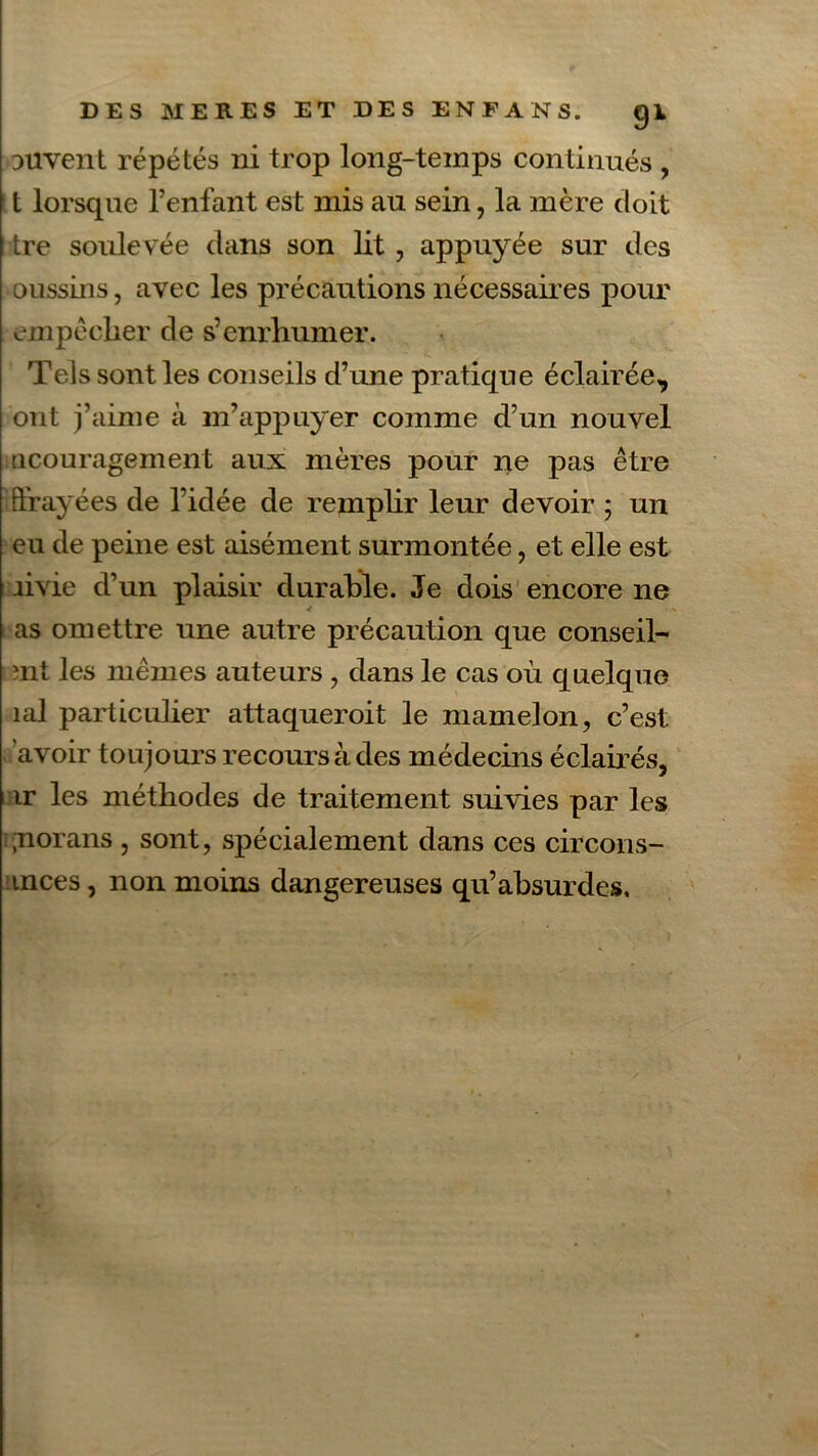 3iivent répétés ni trop long-temps continués , t lorsque l’enfant est mis au sein, la mère doit Lre soulevée dans son lit , appuyée sur des oussins, avec les précautions nécessaires pour empêcher de s’enrhumer. Tels sont les conseils d’une pratique éclairée, ont j’aime à m’appuyer comme d’un nouvel ticouragement aux mères pour ne pas être Ürayées de l’idée de remplir leur devoir ; un eu de peine est aisément surmontée, et elle est iivie d’un plaisir durable. Je dois encore ne * as omettre une autre précaution que conseil- rnt les mêmes auteurs , dans le cas où quelque îal particulier attaqueroit le mamelon, c’est, avoir toujours recours à des médecins éclairés, ir les méthodes de traitement suivies par les ;norans , sont, spécialement dans ces circons- tnces, non moins dangereuses qu’absurdes.