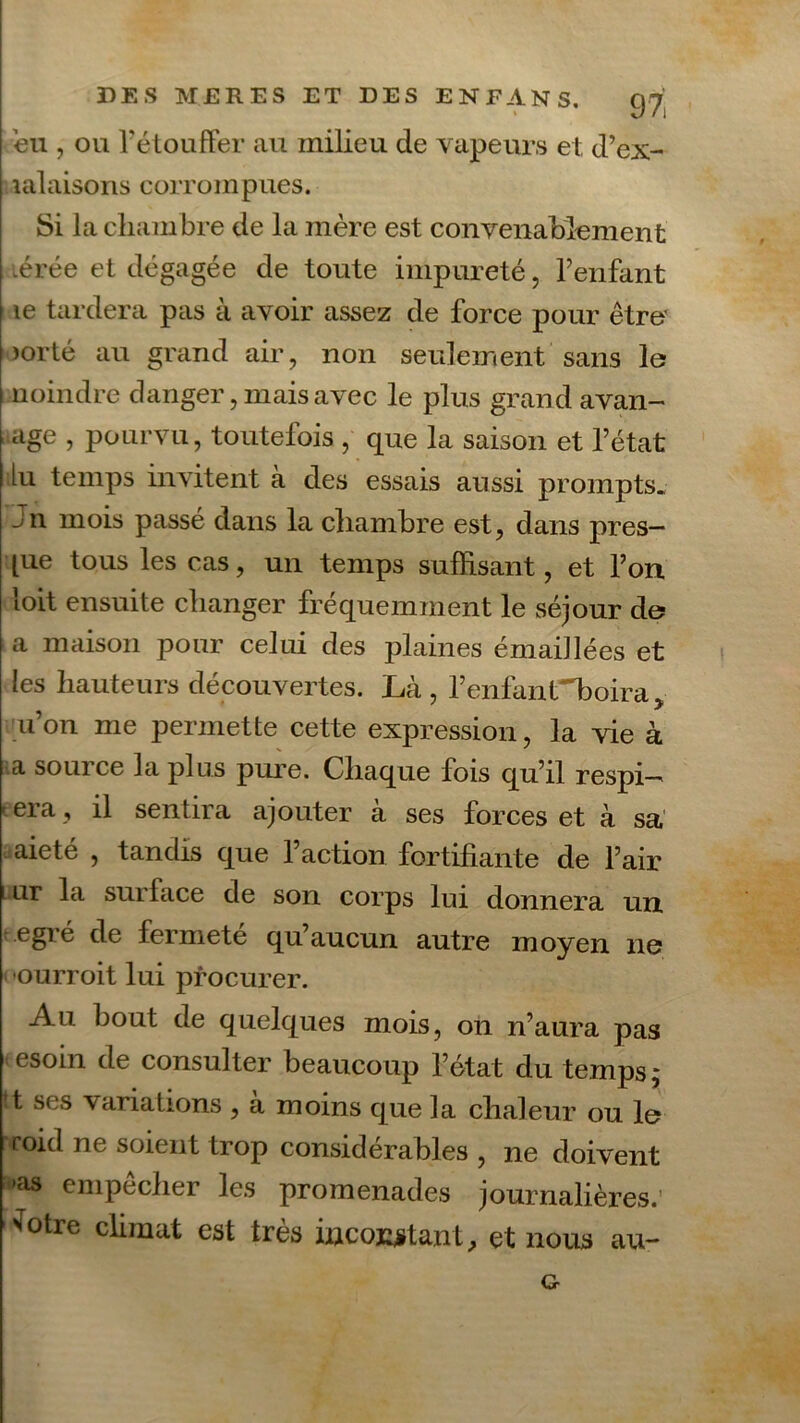 \ eu , ou l'étouffer au milieu de vapeurs et, d’ex- lalaisoris corrompues. Si la cliam bre de la mère est convenablement lérée et dégagée de toute impureté, l’enfant le tardera pas à avoir assez de force pour être’ >orté au grand air, non seulement sans le moindre danger, mais avec le plus grand avan- âge , pourvu, toutefois , que la saison et l’état lu temps invitent à des essais aussi prompts. Jn mois passé dans la chambre est, dans près- [ue tous les cas, un temps suffisant, et l’on loit ensuite changer fréquemment le séjour de a maison pour celui des plaines émaillées et les hauteurs découvertes. Là , l’enfant~boira, u’on me permette cette expression, la vie à a source la plus pure. Chaque fois qu’il respi-^ e era, il sentira ajouter à ses forces et à sa aieté , tandis que l’action fortifiante de l’air l ur la surface de son corps lui donnera un egré de fermeté qu’aucun autre moyen ne •ourroit lui procurer. Au bout de quelques mois, on n’aura pas esoin de consulter beaucoup l’état du temps,* ’t ses variations , à moins cjue la chaleur ou le roid ne soient trop considérables , ne doivent t»as empecher les promenades journalières.' 'fotre climat est très incoï^tant^ et nous au- G