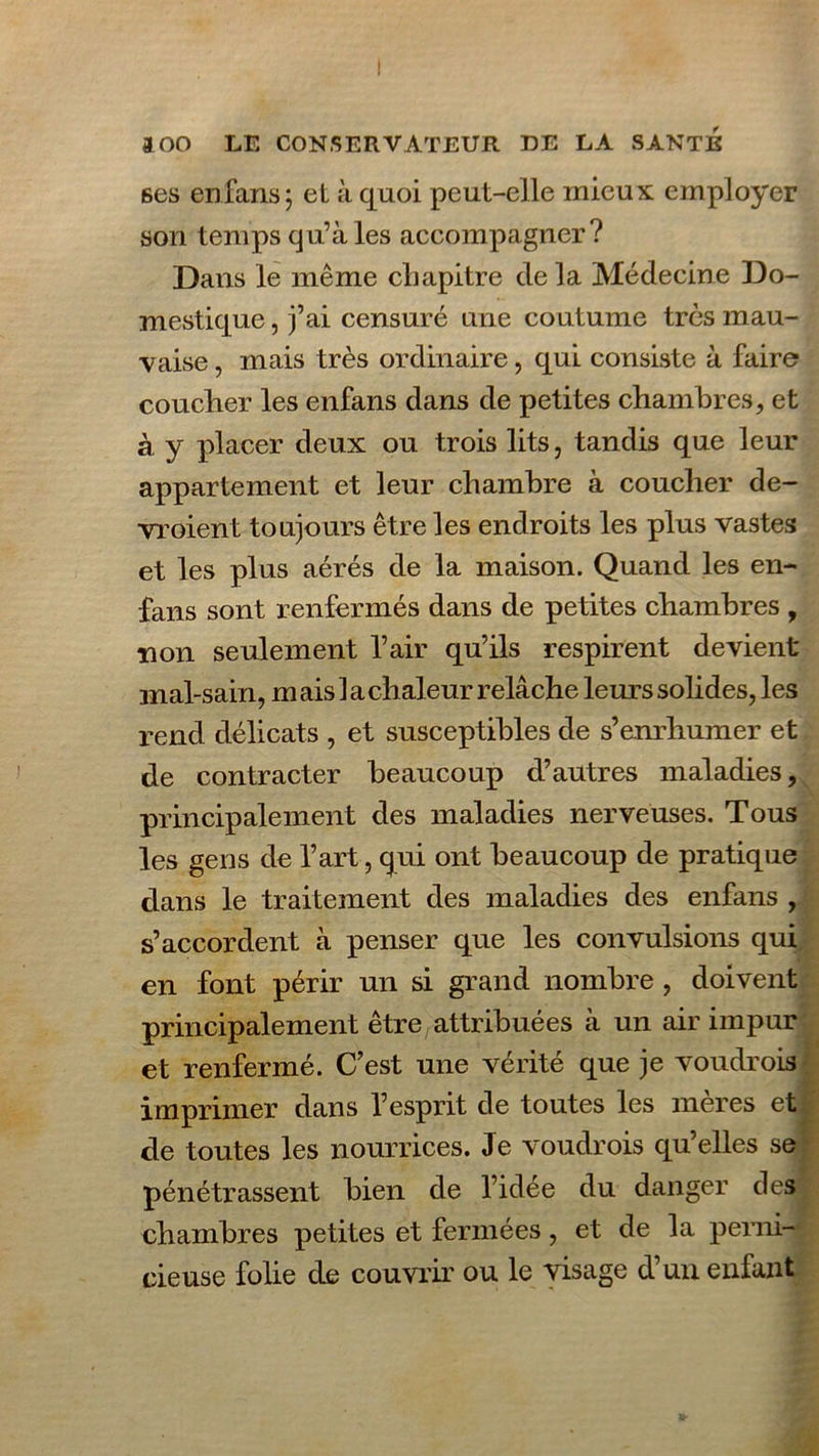 6es enfans; et à quoi peut-elle mieux employer son temps qu’à les accompagner? Dans le même chapitre de la Médecine Do- mestique , j’ai censuré une coutume très mau- vaise , mais très ordinaire, qui consiste à faire coucher les enfans dans de petites chambres, et à y placer deux ou trois lits, tandis que leur appartement et leur chambre à coucher de- vroient toujours être les endroits les plus vastes et les plus aérés de la maison. Quand les en- fans sont renfermés dans de petites chambres , non seulement l’air qu’ils respirent devient mal-sain, m ais 1 a chaleur relâche leurs solides, les rend délicats , et susceptibles de s’enrhumer et de contracter beaucoup d’autres maladies, principalement des maladies nerveuses. Tous les gens de l’art, cjui ont beaucoup de pratique dans le traitement des maladies des enfans , s’accordent à penser que les convulsions qui en font périr un si grand nombre , doivent principalement être attribuées à un air impur et renfermé. C’est une vérité que je voudrois imprimer dans l’espiit de toutes les meres et de toutes les nourrices. Je voudrois qu’elles se pénétrassent bien de l’idée du danger des chambres petites et fermées, et de la perni- cieuse folie de couvrir ou le visage d’un enfant