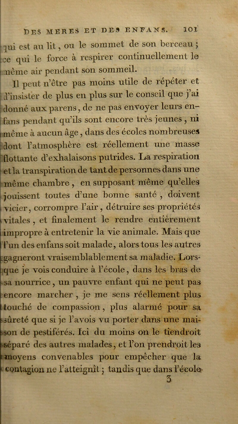 loi lui est au lit, ou le sommet de son berceau ; :e qui le force à respirer continuellement le | ne me air pendant son sommeil. Il peut n’être pas moins utile de répéter et lTinsister de plus en plus sur le conseil que j’ai donné aux paren's, de ne pas envoyer leurs en- fans pendant qu’ils sont encore très jeunes , ni même cà aucun âge, dans des écoles nombreuses dont l’atmosphère est réellement une masse flottante d’exhalaisons putrides. La respiration et la transpiration de tant de personnes dans une même chambre , en supposant même qu’elles jouissent toutes d’une bonne santé , doivent vicier, corrompre l’air, détruire ses propriétés vitales, et finalement le rendre entièrement impropre à entretenir la vie animale. Mais que l’un des enfans soit malade, alors tous les autres .gagneront vraisemblablement sa maladie. Lors- que je vois conduire à l’école, dans les bras de - sa nourrice, un pauvre enfant qui ne peut pas encore marcher , je me sens réellement plus i touché de compassion, plus alarmé pour sa cureté que si je l’avois vu porter dans une mai- son de pestiférés. Ici du moins on le tiendrait séparé des autres malades , et l’on prendrait les i moyens convenables pour empêcher que la «■ contagion ne l’atteignît 3 tandis que dans l’écolo 3