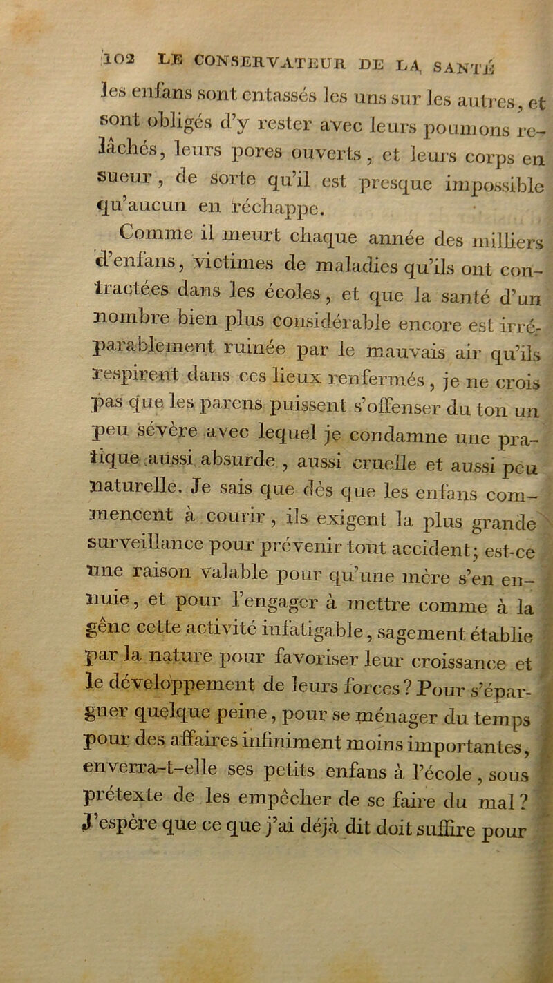 les enfans sont entassés les uns sur les autres, et sont obligés d’y rester avec leurs poumons re- lâchés, leurs pores ouverts, et leurs corps en sueur , de sorte qu’il est presque impossible qu’aucun en réchappe. Comme il meurt chaque année des milliers d’enfans, victimes de maladies qu’ils ont con- tractées dans les écoles , et que la santé d’un liombie bien plus considérable encore est irré- parablement ruinée par le mauvais air qu’ils respirent dans ces lieux renfermés , je ne crois pas que les parens puissent s’offenser du ton un peu sévère avec lequel je condamne une pra- tique aussi absurde , aussi cruelle et aussi peu naturelle. Je sais que dès que les enfans com- mencent à courir, ils exigent la plus grande surveillance pour prévenir tout accident ; est-ce line raison valable pour qu’une mère s’en en- nuie, et pour l’engager à mettre comme à la gêne cette activité infatigable, sagement établie par la nature pour favoriser leur croissance et le développement de leurs forces?Pour s’épar- gner quelque peine, pour se ménager du temps ■ pour des affaires infiniment moins importantes, enverra-t-elle ses petits enfans à l’école , sous piétexte de les empecher de se faire du mal? J’espère que ce que j’ai déjà dit doit suffire pour