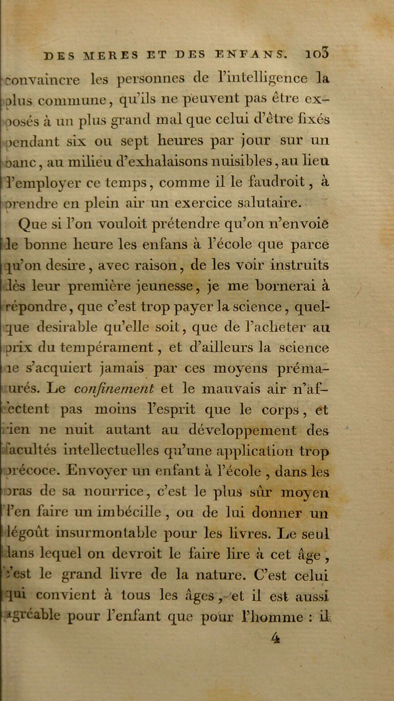 convaincre les personnes de l’intelligence la □lus commune, qu’ils ne peuvent pas être ex- posés à un plus grand mal que celui d’être fixés jendant six ou sept heures par jour sur un oanc, au milieu d’exhalaisons nuisibles, au lieu l’employer ce temps, comme il le faudroit, à □rendre en plein air un exercice salutaire. Que si l’on vouloit prétendre qu’on n’envoie le bonne heure les enfans à l’école que parce ]u’on desire, avec raison, de les voir instruits lès leur première jeunesse, je me bornerai à répondre, que c’est trop payer la science, quel- que désirable qu’elle soit, que de l’acheter au □rix du tempérament, et d’ailleurs la science îe s’acquiert jamais par ces moyens préma- urés. Le confinement et le mauvais air n’af- ectent pas moins l’esprit que le corps, et ien ne nuit autant au développement des facultés intellectuelles qu’une application trop □récoce. En voyer un enfant à l’école , dans les mas de sa nourrice, c’est le plus sûr moyen l’en faire un imbécille, ou de lui donner un légoût insurmontable pour les livres. Le seul dans lequel on devroit le faire lire à cet âge , Yest le grand livre de la nature. C’est celui lui convient à tous les âges, et il est aussi Agréable pour l’enfant que pour l’homme : il 4