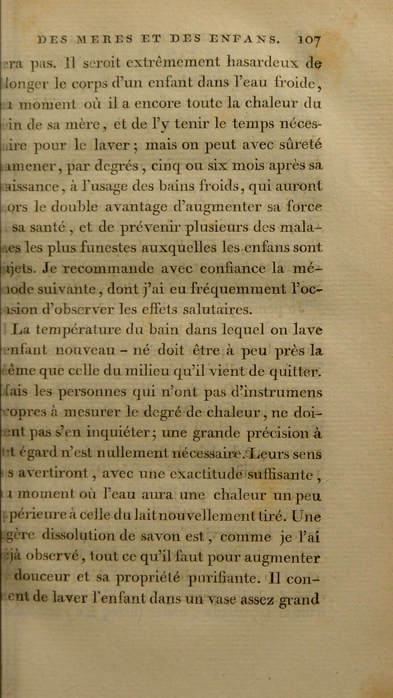 Ta pas. Il seroit extrêmement hasardeux de longer le corps d’un enfant dans l’eau froide, 1 moment où il a encore toute la chaleur du in de sa mère, et de l’y tenir le temps néces- ûre pour le laver ; mais on peut avec sûreté amener, par degrés , cinq ou six mois après sa aissance, à l’usage des bains froids, qui auront ors le double avantage d’augmenter sa force sa santé , et de prévenir plusieurs des mala- es les plus funestes auxquelles les enfans sont ijets. Je recommande avec confiance la mé- îode suivante, dont j’ai eu fréquemment l’oc- ision d’observer les effets salutaires. La température du bain dans lequel on lave mfant nouveau - né doit être à peu près la ème que celle du milieu qu’il vient de quitter, tais les personnes qui n’ont pas d’instrumens •opres à mesurer le degré de chaleur, ne doi- mt pas s’en inquiéter; une grande précision à t égard n’est nullement nécessaire .'Leurs sens s avertiront, avec une exactitude suffisante , 1 moment où l’eau aura une chaleur un peu périeure à celle d u lait nouvellement tiré. Une gère dissolution de savon est, comme je l’ai ’jà observé, tout ce qu’il faut pour augmenter douceur et sa propriété purifiante. Il con- çut de laver l’enfant dans un vase assez grand