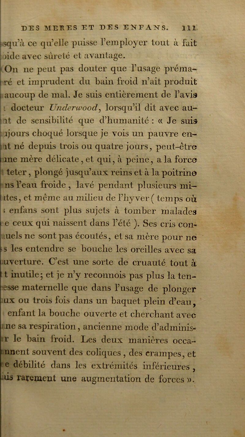 squ’à ce qu’elle puisse l’employer tout à fait licle avec sûreté et avantage. On ne peut pas clouter que l’usage préma- ré et imprudent du bain froid n’ait produit aucoup de mal. Je suis entièrement de l’avis i docteur Unclerwood, lorsqu’il dit avec au- it de sensibilité que d’humanité : « Je suis ijours choqué lorsque je vois un pauvre en- ît né depuis trois ou quatre jours, peut-être me mère délicate, et qui, à peine, a la force teter, plongé jusqu’aux reins et à la poitrine ns l’eau froide, lavé pendant plusieurs mi- ites, et même au milieu de l’hyver ( temps où ; enfans sont plus sujets à tomber malades e ceux qui naissent dans l’été ). Ses cris con- tuels ne sont pas écoutés, et sa mère pour ne •s les entendre se bouche les oreilles avec sa uverture. C’est une sorte de cruauté tout à : t inutile ; et je n’y reconnois pas plus la ten- esse maternelle que dans l’usage de plonger ux ou trois fois dans un baquet plein d’eau, enfant la bouche ouverte et cherchant avec ne sa respiration, ancienne mode d’adminis- v le bain froid. Les deux manières occa- mnent souvent des coliques , des crampes, et e débilité dans les extrémités inférieures , ais rarement une augmentation de forces».