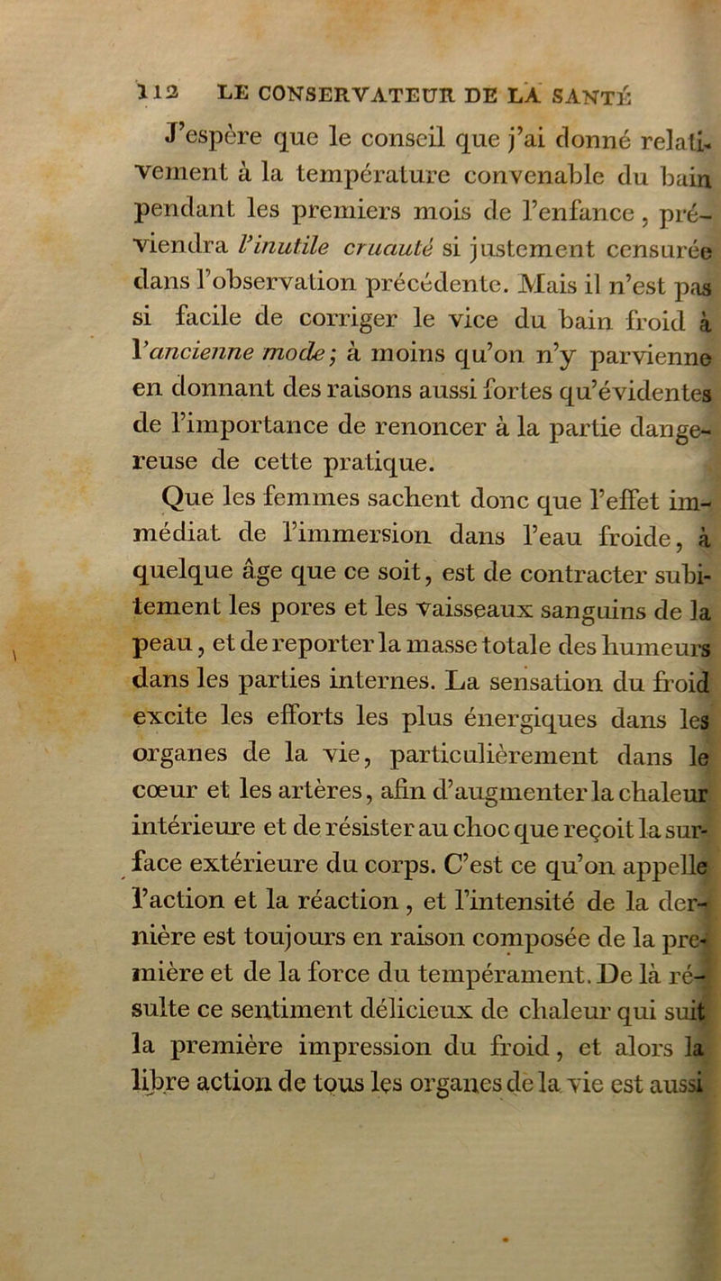 J’espère que le conseil que j’ai donné relatif vement à la température convenable du bain pendant les premiers mois de l’enfance, pré- viendra rinutile cruauté si justement censurée clans f observation précédente. Mais il n’est pas si facile de corriger le vice du bain froid à Y ancienne mode; à moins qu’on n’y parvienne en donnant des raisons aussi fortes qu’évidentes de l’importance de renoncer à la partie dange- reuse de cette pratique. Que les femmes sachent donc que l’effet im- médiat de l’immersion dans l’eau froide, à quelque âge que ce soit, est de contracter subi- tement les pores et les Vaisseaux sanguins de la peau, et de reporter la masse totale des humeurs dans les parties internes. La sensation du froid excite les efforts les plus énergiques dans les organes de la vie, particulièrement dans le cœur et les artères, afin d’augmenter la chaleur intérieure et de résister au choc que reçoit la sur- face extérieure du corps. C’est ce qu’on appelle l’action et la réaction , et l’intensité de la der- nière est toujours en raison composée de la pre- mière et de la force du tempérament. Le là ré- sulte ce sentiment délicieux de chaleur qui suit la première impression du froid, et alors la libre action de tous les organes de la vie est aussi