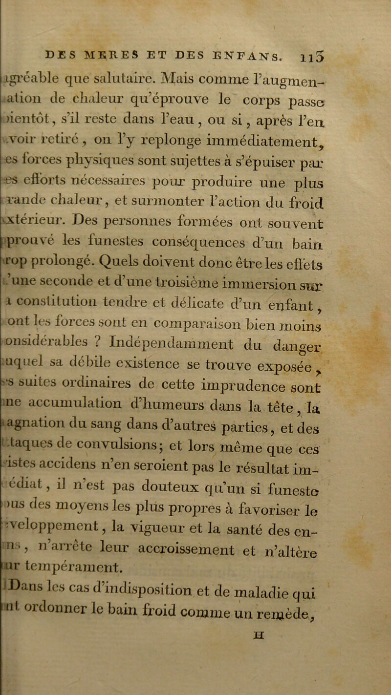 agréable que salutaire. Mais comme l’augnien- ation de chaleur qu’éprouve le corps passe )ientot, s’il reste dans l’eau, ou si, après l’en .voir retiré , on l’y replonge immédiatement, es forces physiques sont sujettes à s’épuiser par es efforts nécessaires pour produire une plus lande chaleur, et surmonter l’action du froid xtérieur. Des personnes formées ont souvent prouvé les funestes conséquences d’un bain rup prolongé. Quels doivent donc être les effets - une seconde et d une troisième immersion sur i constitution tendre et délicate d’un enfant, ont les forces sont en comparaison bien moins onsidéidbles ; Indépendamment du danger uquel sa débile existence se trouve exposée, s suites ordinaires de cette imprudence sont ne accumulation d’humeurs dans la tête, la agnation du sang dans d’autres parties, et des taques de convulsions; et lors même que ces istes accidens n’en seroient pas le résultat im- édiat, il n'est pas douteux quun si funeste >us des moyens les plus propres à favoriser le neloppement, la vigueur et la santé des en- ns , n’arrête leur accroissement et n’altère i ur tempérament. :Dans les cas d’indisposition et de maladie qui ut ordonner le bain froid comme un remède, Xï