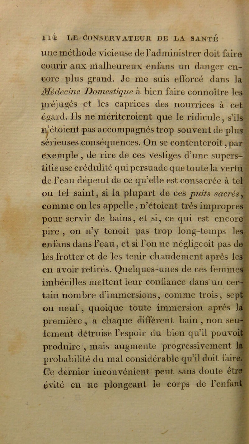 une méthode vicieuse de l’administrer doit faire courir aux malheureux enfans un danger en- core plus grand. Je me suis efforcé dans la Médecine Domestique à bien faire connoître les préjugés et les caprices des nourrices à cet égard. Ils ne mériteroient que le ridicule, s’ils ir étoient pas accompagnés trop souvent de plus sérieuses conséquences. On se contenteroit, par exemple, de rire de ces vestiges d’une supers- titieuse crédulité qui persuade que toute la vertu de l’eau dépend de ce qu’elle est consacrée à tel ou tel saint, si la plupart de ces puits sacrés, comme on les appelle, n’étoient très inqmopres pour servir de bains, et si, ce qui est encore pire , on n’y tenoit pas trop long-temps les enfans dans l’eau, et si l’on 11e négligeoit pas de les frotter et de les tenir chaudement après les en avoir retirés. Quelques-unes de ces femmes imbécilles mettent leur confiance dans un cer- tain nombre d’immersions, comme trois, sept ou neuf, quoique toute immersion après la première , à chaque différent bain , non seu- lement détruise l’espoir du bien qu’il pouvoit produire , mais augmente progressivement la probabilité du mal considérable qu’il doit faire. Ce dernier inconvénient peut sans doute être évité en ne plongeant le corps de l’enfant