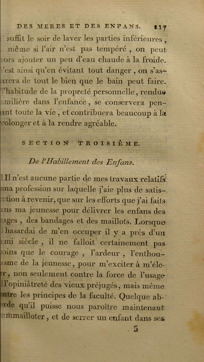 suffit le soir de laver les parties inférieures , même si l’air n’est pas tempéré , on peut ors ajouter un peu d’eau cliaude à la froide, est ainsi qu’en évitant tout danger , on s’as- irera de tout le bien que le bain peut faire, habitude de la propreté personnelle, rendu® mibère dans l’enfance, se conservera pen- mt toute la vie , et contribuera beaucoup à J& olonger et à la rendre agréable. SECTION TROISIÈME. De VHabillement des Enfans. Il n’est aucune partie de mes travaux relatifs;' ma profession sur laquelle j’aie plus de satis- ction à revenir, que sur les efforts que j’ai faits ns ma jeunesse pour délivrer les enfans des îges , des bandages et des maillots. Lorsque* hasardai de m’en occuper il y a près d’un mi siècle , il ne falloit certainement pas oins que le courage , l’ardeur , l’enthou- sme de la jeunesse, pour m’exciter à m’éle- •r, non seulement contre la force de l’usage 11 opiniâtreté des vieux préjugés, mais même ntre les principes de la faculté. Quelque al> rde qu’il puisse nous paroître maintenant mmailloter, et de serrer un enfant dans scs.