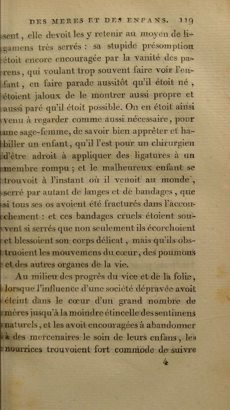 sent, elle devoit les y retenir au moyen de li- Lgamens très serrés : sa stupide présomption, '‘toit encore encouragée par la vanité des pa~ rens, qui voulant trop souvent faire voir Ten- tant , en faire parade aussitôt qu’il étoit né , étoient jaloux de le montrer aussi propre et aussi paré qu’il étoit possible. On en étoit ainsi venu à regarder comme aussi nécessaire, pour : une sage-femme, de savoir bien apprêter et ha- biller un enfant, qu’il l’est pour un chirurgien d’être adroit à appliquer des ligatures à un membre rompu ; et le malheureux enfant se trouvoit à l’instant où il verioit au monde*, serré par autant de langes et de bandages , que -si tous ses os avoient été fracturés dans l’accou- chement : et ces bandages cruels étoient sou- vent si serrés que non seulement ils écorehoient et blessoient son corps délicat, mais qu’ils obs- truoient les mouvemens du cœur, des poumons et des autres organes de la vie. Au milieu des progrès du vice et de la folie, i lorsque l’influence d’une société dépravée avoit éteint dans le cœur d’un grand nombre de ; mères jusqu’à la moindre ét incelle des sentimens ■ naturels, et les avoit encouragées à abandonner - à des mercenaires le soin de leurs enfans, les nourrices trouvoient fort commode de suivre 4