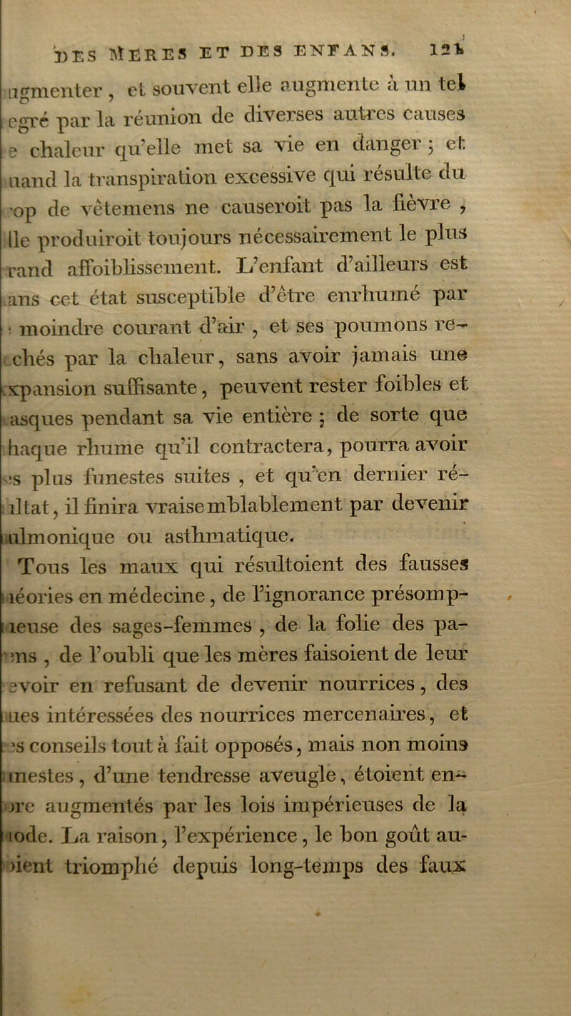 ngmenter , el souvent elle augmente ;i un tel egré par la réunion de diverses autres causes 3 chaleur qu’elle met sa vie en danger ; et nand la transpiration excessive qui résulte du op de vètemens ne causeroit pas la lièvre , lie produiroit toujours nécessairement le plus rand affoiblissement. L’enfant d’ailleurs est ans cet état susceptible d’être enrhumé par • moindre courant d’air , et ses poumons reb- ellés par la chaleur, sans avoir jamais une expansion suffisante, peuvent rester foibles et asques pendant sa vie entière 5 de sorte que haque rhume qu’il contractera, pourra avoir >s pins funestes suites , et qu’en dernier ré- iltat, il finira vraisemblablement par devenir 1 iilmonique ou asthmatique. Tous les maux qui résultoient des fausses îéories en médecine, de l’ignorance présoinp- ; leuse des sages-femmes , de la folie des pa- ms , de l’oubli que les mères faisoient de leur avoir en refusant de devenir nourrices, des lies intéressées des nourrices mercenaires, et 5s conseils tout à fait opposés, mais non moins tnestes , d’une tendresse aveugle, étoient enc- ore augmentés par les lois impérieuses de la iode. La raison, l’expérience, le bon goût au- )ient triomphé depuis long-temps des faux