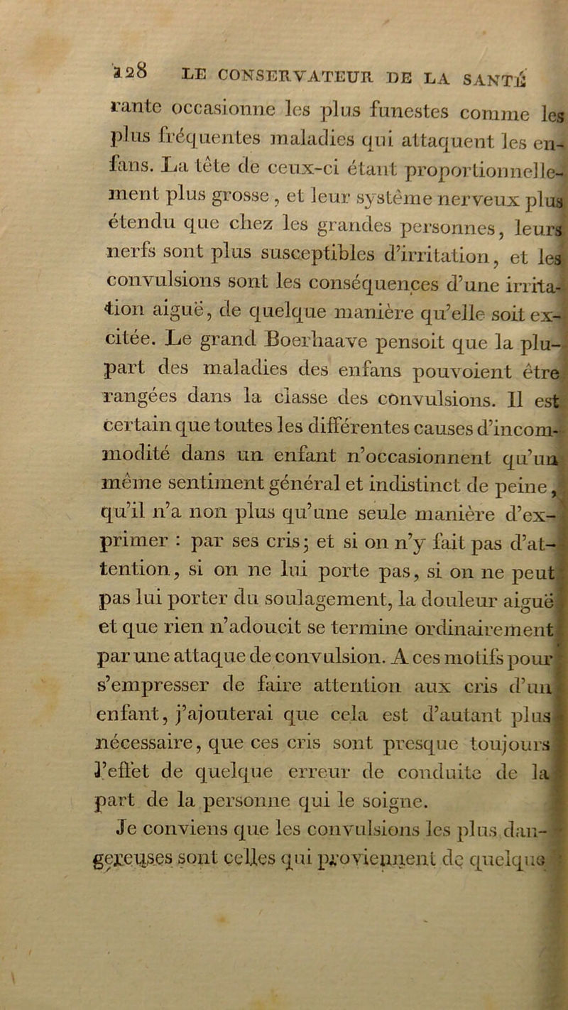 rante occasionne les plus funestes comme les plus fréquentes maladies qui attaquent les en- lans. lai tête de ceux-ci étant proportionnelle- ment plus grosse , et leur système nerveux plus etendu que cliez les grandes personnes, leurs nerfs sont plus susceptibles d’irritation, et les convulsions sont les conséquences d’une irrita- tion aigue, de quelque manière qu’elle soit ex- citée. Le grand Boerliaave pensoit que la plu- part des maladies des en fans pouvoient être rangées dans la classe des convulsions. Il est certain que toutes les différentes causes d’incom- modité dans un enfant n’occasionnent qu’un même sentiment général et indistinct de peine j qu’il n’a non plus qu’une seule manière d’ex- primer : par ses cris ; et si on n’y fait pas d’at- tention, si on ne lui porte pas, si on ne peut pas lui porter du soulagement, la douleur aiguë| et que rien n’adoucit se termine ordinairement par une attaque de convulsion. A ces motifs pour | s’empresser de faire attention aux cris d’uni enfant, j’ajouterai que cela est d’autant plus! nécessaire, que ces cris sont presque toujours! l’effet de quelque erreur de conduite de la! part de la personne qui le soigne. Je conviens que les convulsions les plus dan- - gejzciises sont celles qui proviennent de quelque