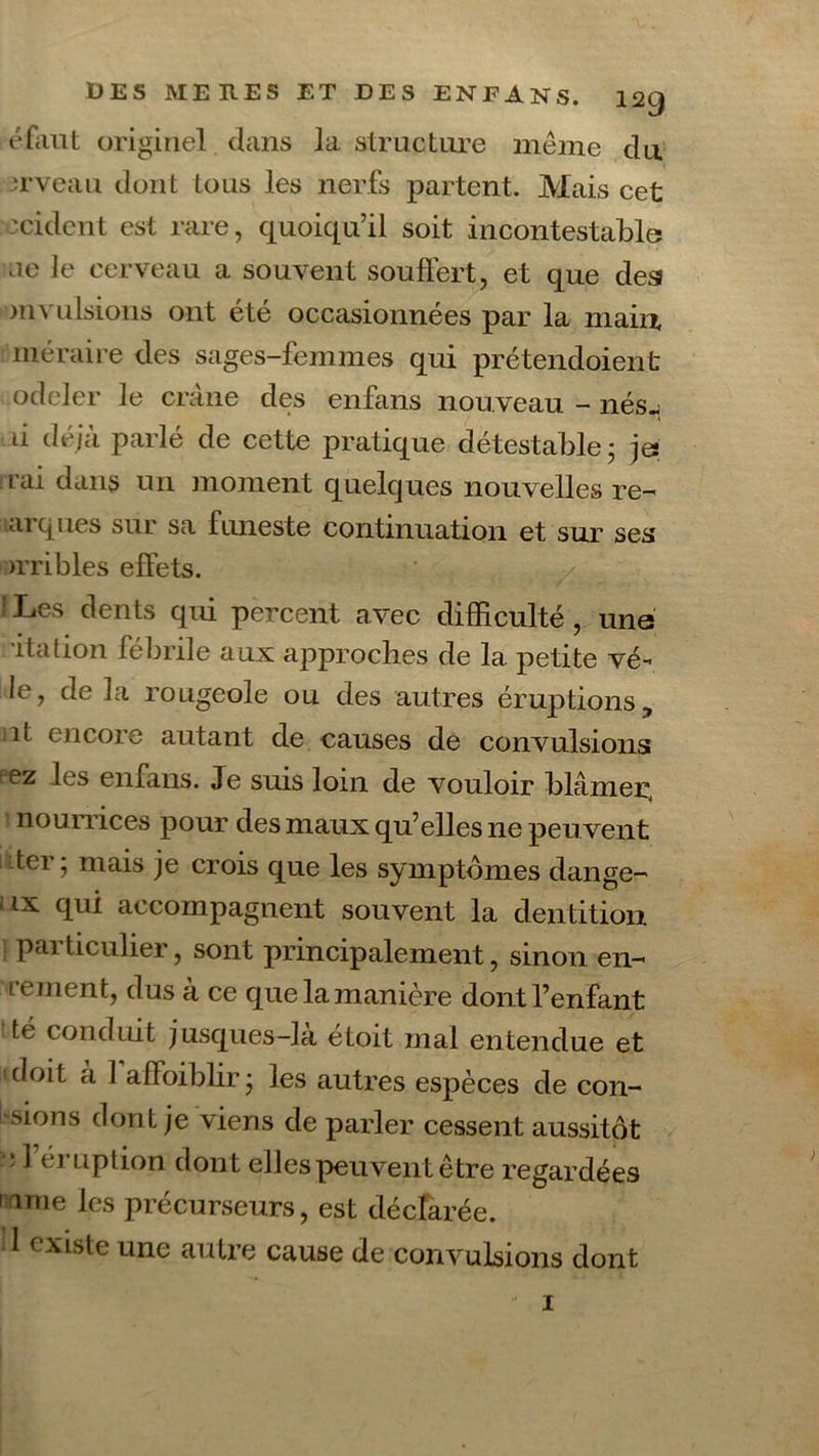 éfaut originel dans la structure même du erveau dont tous les nerfs partent. Mais cet :cident est rare, quoiqu’il soit incontestable ae le cerveau a souvent souffert, et que des mvulsions ont été occasionnées par la main, méraire des sages-femmes qui prétendoient odeler le crâne des enfans nouveau - nés..; u de/ci pai le de cette pratique détestable; je t ai dans un moment quelques nouvelles re- arques sur sa funeste continuation et sur ses >rribles effets. ? Les dents qui percent avec difficulté , une •ita don fébrile aux approches de la. petite vê- le, de la rougeole ou des autres éruptions, ît encore autant de causes de convulsions pez les enfans. Je suis loin de vouloir blâmer, nourrices pour des maux qu’elles ne peuvent ter; mais je crois que les symptômes dange- - ix qui accompagnent souvent la dentition particulier, sont principalement, sinon en- renient, dus à ce que la manière dont l’enfant té conduit jusques-Jà étoit mal entendue et doit à 1 affoiblir; les autres espèces de coll- usions dont je viens de parler cessent aussitôt ■ * ^ éruption dont elles peuvent être regardées unie les précurseurs, est déclarée. 1 existe une autre cause de convulsions dont 1