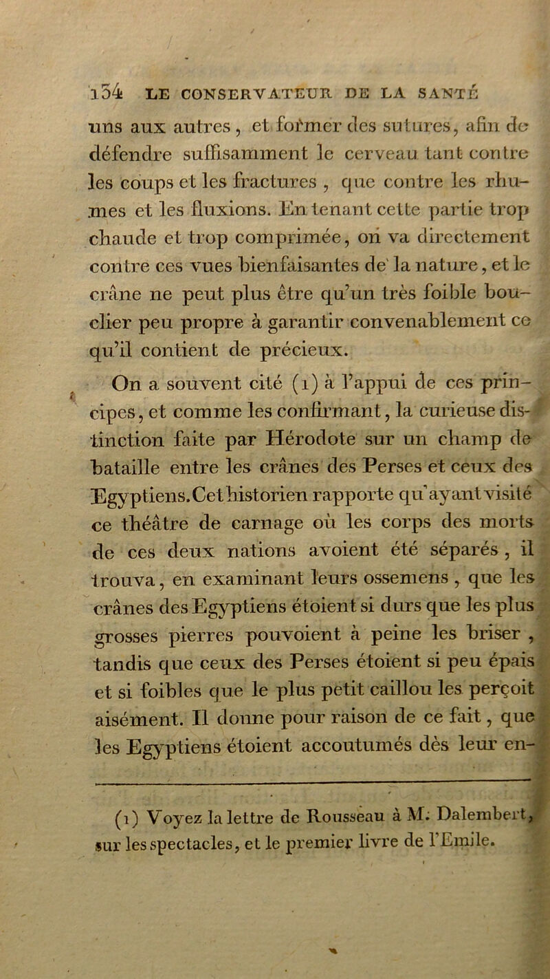 uns aux autres , et former des sutures, afin du défendre suffisamment le cerveau tant contre les coups et les fractures , que contre les rhu- mes et les fluxions. En tenant cette partie trop chaude et trop comprimée, on va directement contre ces vues bienfaisantes de là nature, et le crâne ne peut plus être qu’un très foible bou- clier peu propre à garantir convenablement ce qu’il contient de précieux. On a souvent cité (i) à l’appui de ces prin- cipes, et comme les confirmant, la curieuse dis- * tinction faite par Hérodote sur un champ de bataille entre les crânes des Perses et ceux des Egyptiens. Cet historien rapporte qu ayant visité ce théâtre de carnage où les corps des morts de ces deux nations avoient été séparés , il trouva, en examinant leurs ossemens , que les crânes des Egyptiens étoient si durs que les plus grosses pierres pouvoient à peine les briser , tandis que ceux des Perses étoient si peu épais et si foibles que le plus petit caillou les perçoit aisément. Il donne pour raison de ce fuit, que les Egyptiens étoient accoutumés dès leur en- (1) V oyez la lettre de Rousseau à M. Dalembert, sur les spectacles, et le premier livre de 1 Emile.