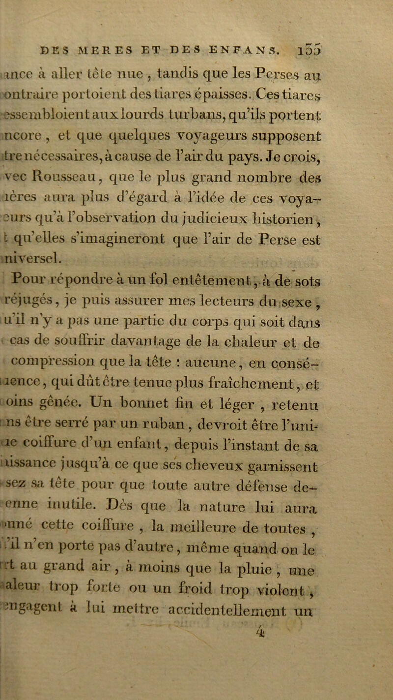 mce à aller le le nue , tandis que les Perses au ontraire portoient des tiares épaisses. Ces tiares esse mbloien taux lourds turbans, qu’ils portent ncore , et que quelques voyageurs supposent tre nécessaires, à cause de l’air du pays. Je crois, vec Rousseau, que le plus grand nombre des îères aura plus d’égard à l’idée de ces voya- ~urs qu’à l’observation du judicieux historien, t qu’elles s’imagineront que l’air de Perse est niversel. Pour répondre à un fol entêtement, à de sots rejugés, je puis assurer mes lecteurs du sexe , u il n y a pas une partie du corps qui soit dans cas de souffrir davantage de la chaleur et de compression que la tête : aucune, en consé- lence, qui dut être tenue plus fraîchement, et oins genée. Un bonnet fin et léger , retenu ns être serré par un ruban, devroit être l’uni- ie coiffure d’un enfant, depuis l’instant de sa lissance jusqu a ce que ses cheveux garnissent sez sa tete pour que toute autre défense de- enne inutile. Dès que la nature lui aura ï>nné cette coiffure , la meilleure de toutes , il n’en porte pas d’autre, même quand on le i rt au grand air , à moins que la pluie , une aleur trop forte ou un froid trop violent , engagent à lui meltre accidentellement un 4