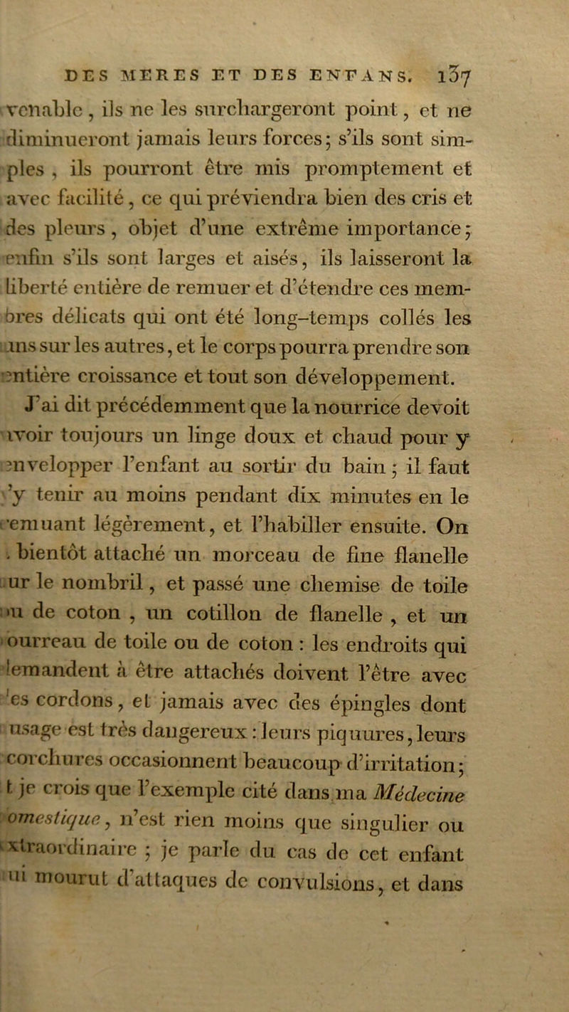 vcnablc , ils ne les surchargeront point, et ne diminueront jamais leurs forces; s’ils sont sim- ples , ils pourront être mis promptement et avec facilité, ce qui préviendra bien des cris et des pleurs, objet d’une extrême importance; enfin s’ils sont larges et aisés, ils laisseront la Liberté entière de remuer et d’étendre ces mem- bres délicats qui ont été long-temps collés les ins sur les autres, et le corps pourra prendre son mtière croissance et tout son développement. J ai dit précédemment que la nourrice de voit ivoir toujours un linge doux et chaud pour y mvelopper l’enfant au sortir du bain ; il faut ’y tenir au moins pendant dix minutes en le (•emuant légèrement, et l’habiller ensuite. On • bientôt attaché un morceau de fine flanelle ur le nombril, et passé une chemise de toile •u de coton , un cotillon de flanelle , et un 1 ourreau de toile ou de coton : les endroits qui îemandent à être attachés doivent l’être avec es cordons, et jamais avec des épingles dont usage est très dangereux : leurs piquures,leurs corchures occasionnent beaucoup d’irritation; t je crois que l’exemple cité dans ma Médecine omcslicjue, n est rien moins que singulier ou vtraoridinaire ; je parle du cas de cet enfant ui mourut d attaques de convulsions, et dans