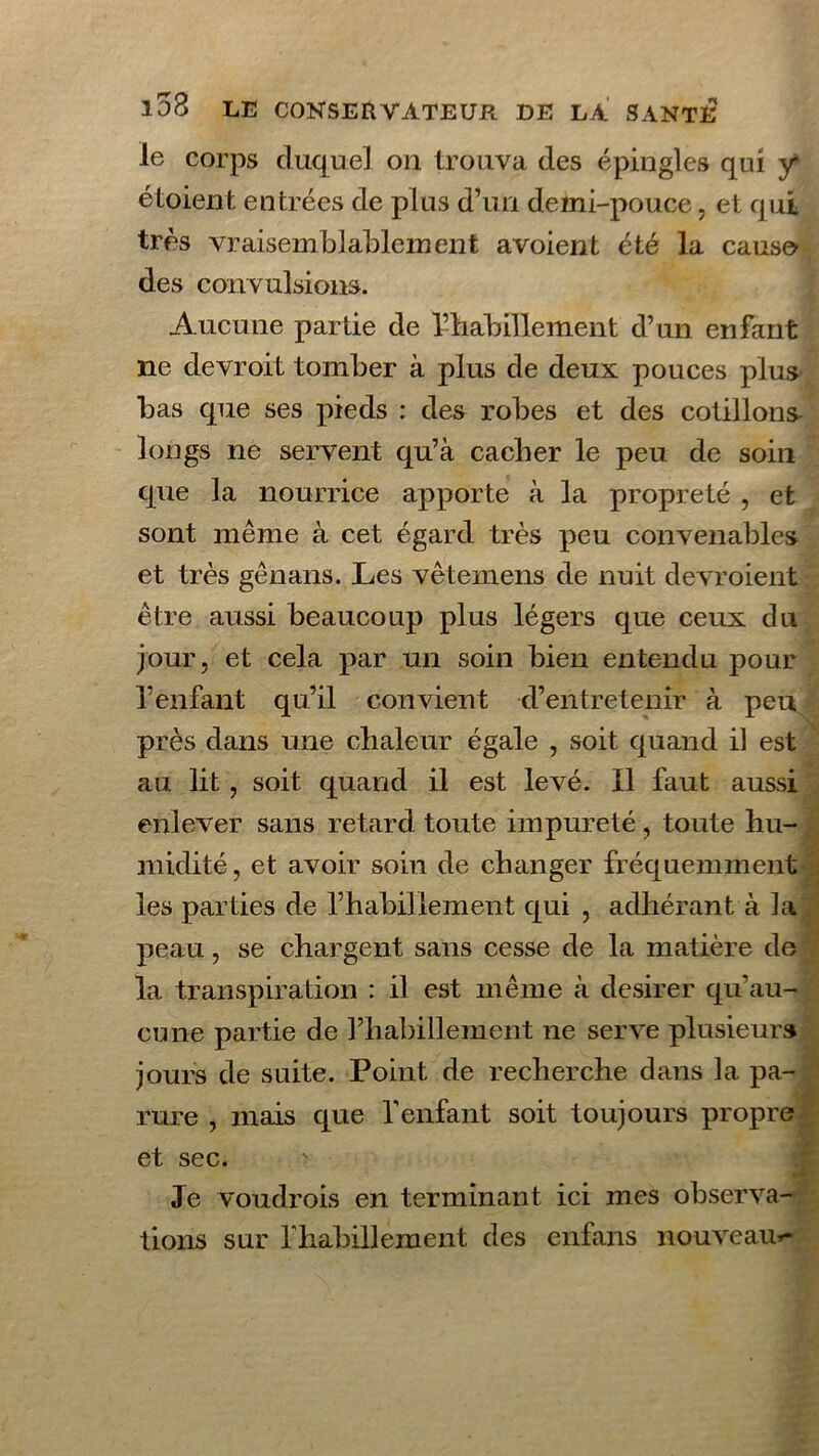 le corps duquel on trouva des épingles qui y étoient entrées de plus d’un demi-pouce, et qui très vraisemblablement a voient été la cause des convulsions. Aucune partie de l’habillement d’un enfant lie devroit tomber à plus de deux pouces plus bas que ses pieds : des robes et des cotillons longs ne servent qu’à cacher le peu de soin que la nourrice apporte à la propreté , et sont même à cet égard très peu convenables et très gênans. Les vêtemens de nuit devroient être aussi beaucoup plus légers que ceux du jour, et cela par un soin bien entendu pour l’enfant qu’il convient d’entretenir à peu près dans une chaleur égale , soit quand il est au lit, soit quand il est levé. 11 faut aussi enlever sans retard toute impureté, toute hu- midité , et avoir soin de changer fréquemment les parties de rhabiliement qui , adhérant à la peau, se chargent sans cesse de la matière de la transpiration : il est même à desirer qu’au- cune partie de l’habillement ne serve plusieurs jours de suite. Point de recherche dans la pa- rure , mais que l’enfant soit toujours propre et sec. Je voudrois en terminant ici mes observa- tions sur rhabiliement des enfans nouveau»-