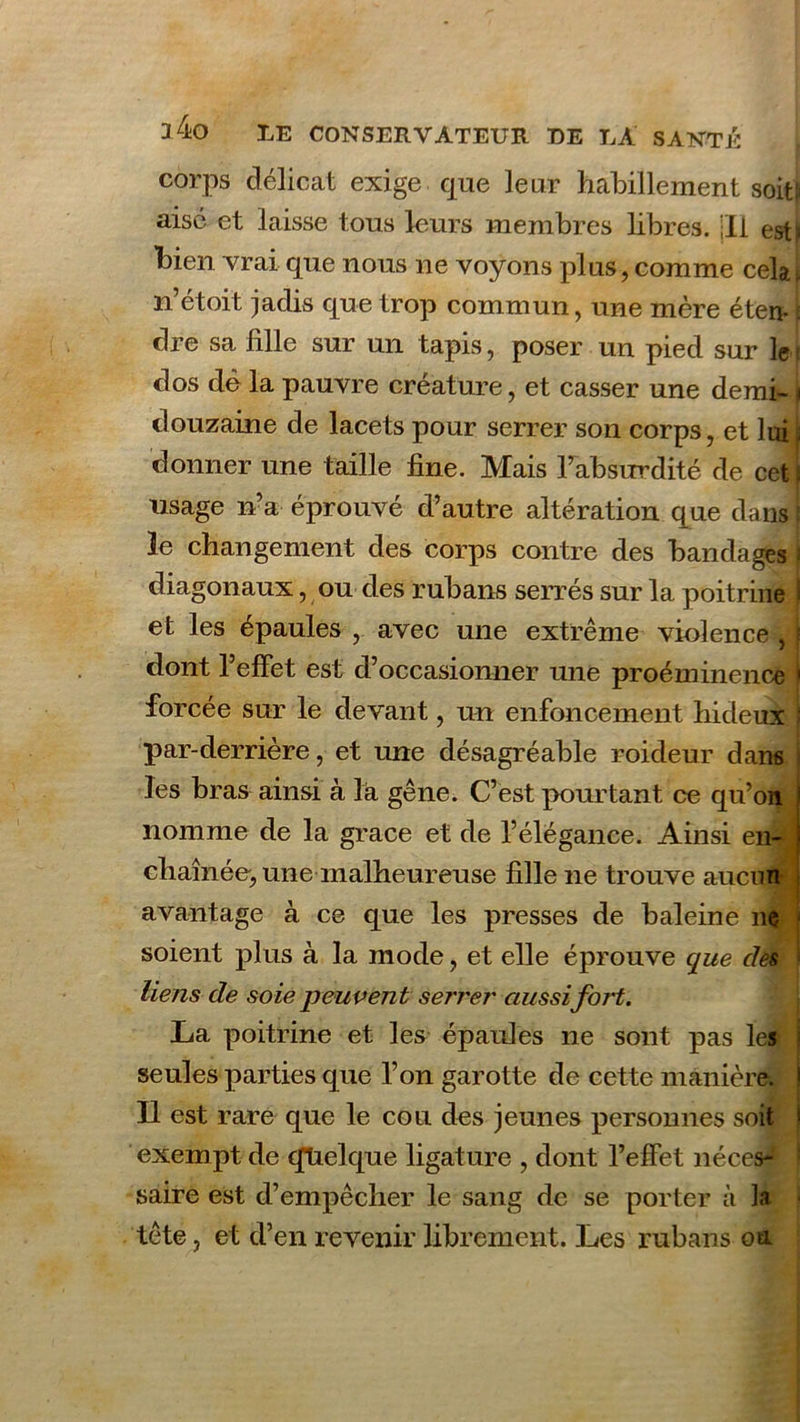 corps délicat exige que leur habillement soit:' aisé et laisse tous leurs membres libres, jll est^ bien vrai que nous ne voyons plus, comme cela \ irétoit jadis que trop commun, une mère éten* i dre sa fille sur un tapis, poser un pied sur le? dos dé la pauvre créature, et casser une demi- douzaine de lacets pour serrer son corps, et lui donner une taille fine. Mais l’absurdité de cet f usage n’a éprouvé d’autre altération que dans j le changement des corps contre des bandages i diagonaux, ou des rubans serrés sur la poitrine et les épaules , avec une extrême violence , dont l’effet est d’occasionner une proéminence forcée sur le devant, un enfoncement hideux par-derrière, et une désagréable roideur dans les bras ainsi à la gêne. C’est pourtant ce qu’on nomme de la grâce et de l’élégance. Ainsi en- chaînée, une malheureuse fille ne trouve aucun avantage à ce que les presses de baleine ne soient plus à la mode, et elle éprouve que des liens de soie peuvent serrer aussi fort. La poitrine et les épaules ne sont pas les seules parties que l’on garotte de cette manière. Il est rare que le cou des jeunes personnes soit exempt de quelque ligature , dont l’effet néces- saire est d’empêcher le sang de se porter à la - tête, et d’en revenir librement. Les rubans on