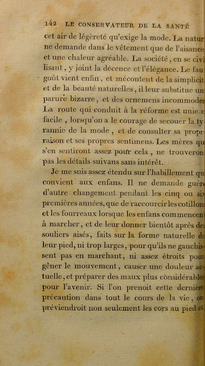 cet cair de légèreté qu’exige la mode. La natur ne demande dans le vêtement que de Faisance et une chaleur agréable. La société, en se civi lisant, y joint la décence et l’élégance. Le fau v goût vient enfin, et mécontent de la simplicit et de la beauté naturelles, il leur substitue un parure bizarre, et des ornemens incommodes •- La route qui conduit à la réforme est unie e facile , lorsqu’on a le courage de secouer la ty rannie de la mode , et de consulter sa propr raison et ses propres sentimens. Les mères qui s’en sentiront assez poifr cela , ne trouveron pas les détails suivans sans intérêt. Je me suis assez étendu sur l’habillement qui convient aux enfans. Il ne demande guèr* d’autre changement pendant les cinq ou sia premières années, que de raccourcir les cotillons et les fourreaux lorsque les enfans commencer à marcher, et de leur donner bientôt après des souliers aisés, faits sur la forme naturelle de leur pied, ni trop larges, pour qu’ils ne gauchis- sent pas en marchant, ni assez étroits pour gêner le mouvement, causer une douleur ac-j tuelle, et préparer des maux plus considérables) pour l’avenir. Si l’on prenoit cette dernière : précaution dans tout le cours de la vie, oui pré vieil droit non seulement les cors au pied et! t