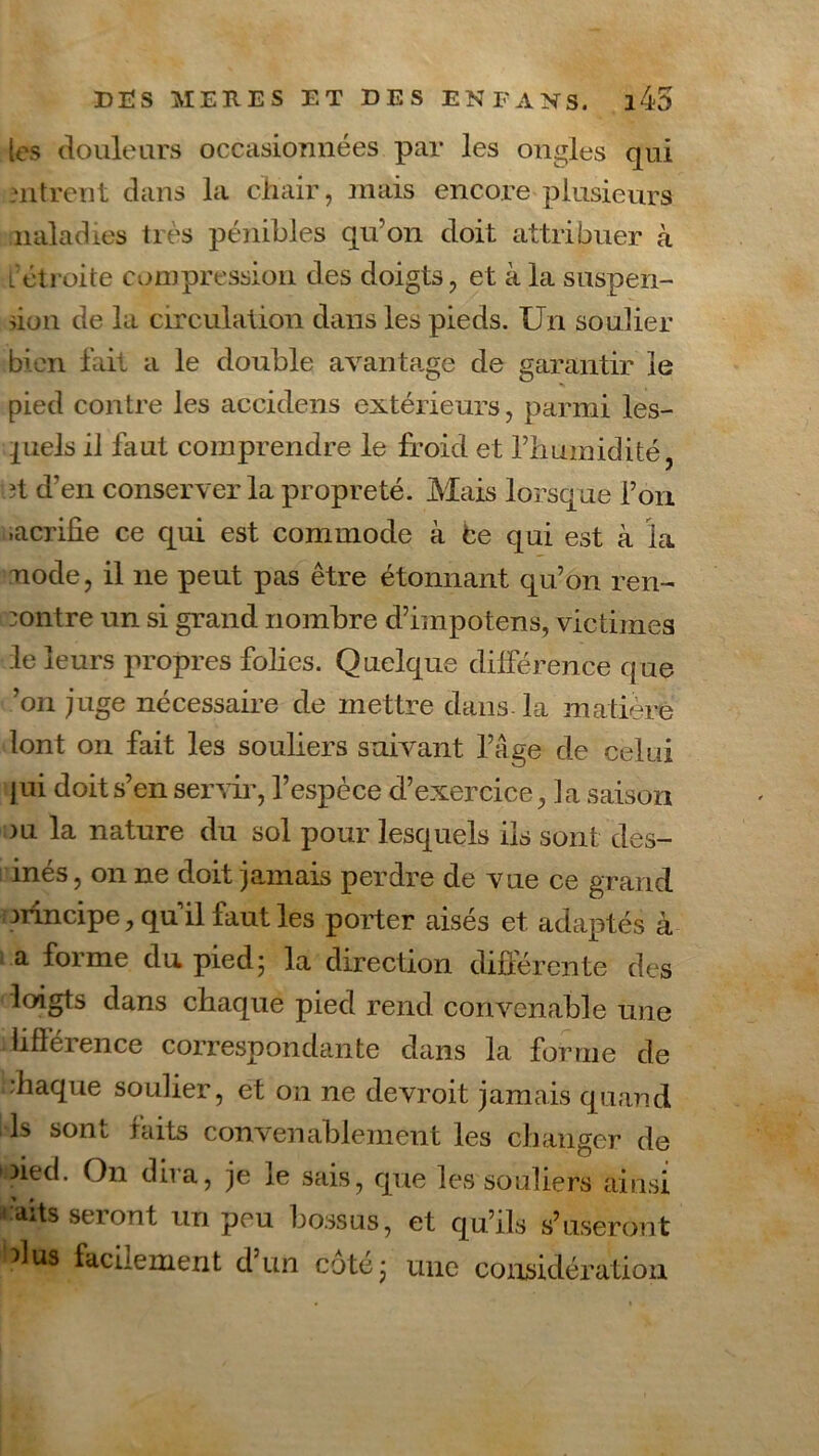 les douleurs occasionnées par les ongles qui uitreut dans la chair, mais encore plusieurs naladies très pénibles qu’on doit attribuer à l étroite compression des doigts, et à la suspen- sion. de la circulation dans les pieds. Un soulier bien fait a le double avantage de garantir îe pied contre les accidens extérieurs, parmi les- piels il faut comprendre le froid et l’humidité, ?t d’en conserver la propreté. Mais lorsque l’on .acrifie ce qui est commode à Ce qui est à la node, il ne peut pas être étonnant qu’on ren- contre un si grand nombre d’impotens, victimes le leurs propres folies. Quelque différence que ’on juge nécessaire de mettre dans- la matière lont on fait les souliers suivant l’âge de celui pii doit s’en servir, l’espèce d’exercice, la saison ou la nature du sol pour lesquels iis sont des- inés, on ne doit jamais perdre de vue ce grand nincipe, qu’il faut les porter aisés et adaptés à a forme du pied; la direction différente des loigts dans chaque pied rend convenable une lifférence correspondante dans la forme de chaque soulier, et on ne devroit jamais quand ls sont faits convenablement les changer de ►pied. On du a, je le sais, que les souliers ainsi aits seront un peu bossus, et qu’ils s’useront dus facilement d’un côté; une considération