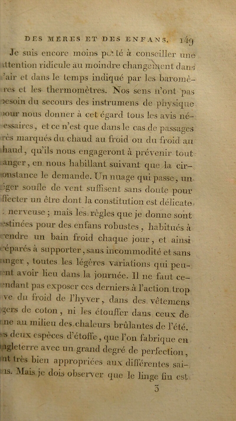 i4g Je suis encore moins pc* Lé a conseiller une dtention ridicule au moindre changement dans air et dans le temps indiqué par les baromè- res et les thermomètres. Nos sens iront pas )esoin du secours des instrumens de physique mur nous donner à cet égard tous les avis né- essaires, et ce n’est que dans le cas de passages rès marqués du chaud au froid ou du froid au liaud, qu’ils nous engageront à prévenir tout anger, en nous habillant suivant que la cir- onstance le demande. Un nuage qui passe , un .-gei soude de vent suffisent sans doute pour (fecter un être dont la constitution est délicate ' nei \ euse * mais les. règles que je donne sont estinées pour des enfans robustes , habitués à ’endre un bain froid chaque jour, et ainsi e parés «à supporter, sans incommodité et sans unger , toutes les légères variations qui peu- mt avoir lien, dans la journée. Il ne huit ce- mdant pas exposer ces derniers à l’action trop ve du froid de l’hyver, dans des vêtemens ?crs de colon, ni les étouffer dans ceux de ne au milieu des.chaleurs brûlantes de l’été, •s deux espèces d’étoffe , que l’on fabrique en igleterre avec un grand degré de perfection, nt très bien appropriées aux différentes sai- IS' Mais Ie dois observer que le linge lin est 0