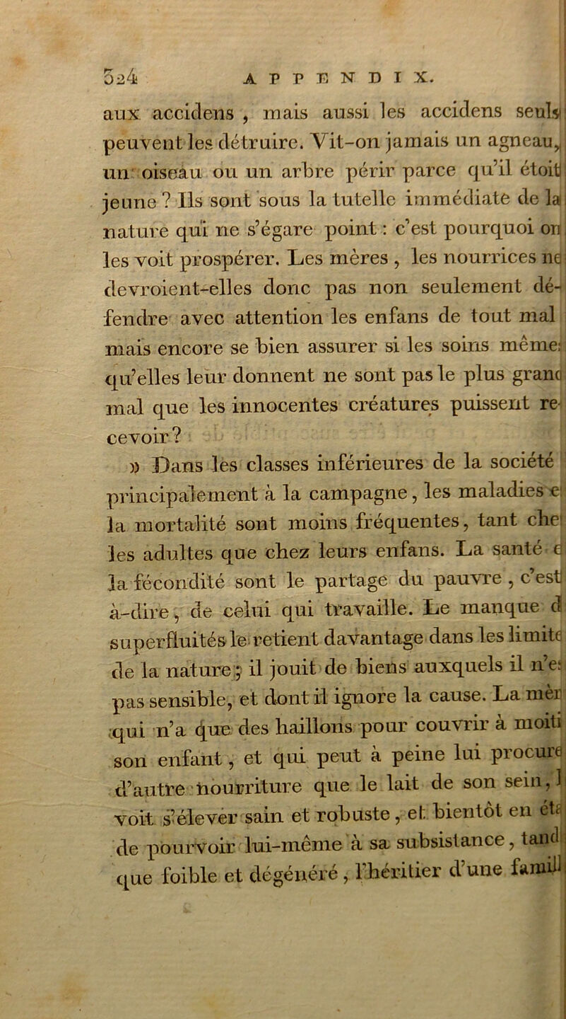aux accidens , mais aussi les accidens seuL peuvent les détruire. Vit-on jamais un agneau,, un oiseau ou un arbre périr parce qu’il étoiti jeune ? Ils sont sous la tutelle immédiate de la nature qui ne s’égare point : c’est pourquoi orr les voit prospérer. Les mères , les nourrices 11a devroient-elles donc pas non seulement dé- fendre avec attention les enfans de tout mal mais encore se bien assurer si les soins même: qu’elles leur donnent ne sont pas le plus grand mal que les innocentes créatures puissent re cevoir ? )) Dans les classes inférieures de la société principalement à la campagne, les maladies e la mortalité sont moins fréquentes, tant che1 les adultes que chez leurs enfans. La santé fi la fécondité sont le partage du pauvre , c’est] à-dire, de celui qui travaille. Le manque d superfluités le retient davantage dans les limite de la nature ; il jouit de biens auxquels il n’e: pas sensible, et dont rl ignore la cause. La men qui n’a que des haillons pour couvrir à moiti son enfant, et qui peut à peine lui procure d’autre nourriture que le lait de son sein 71 voit s’élever sain et robuste, et bientôt en éta de pourvoir lui-même à sa subsistance, tand que foible et dégénéré, ^héritier d’une famill