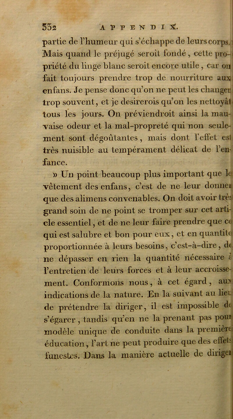 partie de l’humeur qui s’échappe de leurs corps, j Mais quand le préjugé seroit fondé, cette proJj priété du linge blanc seroit encore utile, car on fait toujours prendre trop de nourriture auxjj enfans. Je pense donc qu’on 11e peut les changer j trop souvent, et je desirerois qu’on les nettoyât tous les jours. On préviendroit ainsi la mau-ij vaise odeur et la mal-propreté qui non seule- ment sont dégoûtantes, mais dont l’effet est très nuisible au tempérament délicat de l’en- fance. » Un point beaucoup plus important que le: vêtement des enfans, c’est de ne leur donne* que des alimens convenables. On doit avoir très grand soin de 11e point se tromper sur cet arti- cle essentiel, et de ne leur faire prendre que ce qui est salubre et bon pour eux, et en quantités proportionnée à leurs besoins, c’est-à-dire, de ne dépasser en rien la quantité nécessaire à l’entretien de leurs forces et à leur accroisse- ment. Conformons nous, à cet égard, au:* indications de la nature. En la suivant au lier de prétendre la diriger, il est impossible de s’égarer , tandis qu’en ne la prenant pas pouf modèle unique de conduite dans la première j éducation, l’art ne peut produire que des effets! funestes. Dans la manière actuelle de diiigei