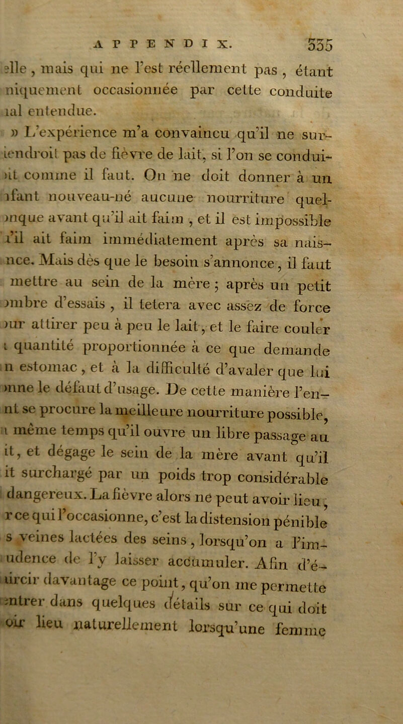 ?lle , mais qui ne l’est réellement pas , étant niquement occasionnée par cette conduite uil entendue. » L’expérience m’a convaincu qu’il ne sur- icndroit pas de fièvre de lait, si l’on se condui- ûl comme il faut. On ne doit donner à un liant nouveau-né aucune nourriture quel- mque avant qu’il ait faim -, et il est impossible fil ait faim immédiatement après sa nais- nce. Mais dès que le besoin s’annonce, il faut mettre au sein de la mère ; après un petit nnbre d’essais , il tetera avec assez de force )ur attirer peu à peu le lait, et le faire couler *• quantité proportionnée à ce que demande n estomac , et a la difficulté d’avaler que lui >nne le défaut d’usage. De cette manière l’en- nt se procure la meilleure nourriture possible, i même temps qu’il ouvre un libre passage au it, et dégage le sein de la mère avant qu’il it surchargé par un poids trop considérable dangereux. La fièvre alors ne peut avoir lieu r ce qui 1 oc casionne, c est la distension pénible s veines lactées des seins , lorsqu’on a l’im- isser accumuler. Afin d’é- lircii davantage ce point, qu’on me permette entrer dans quelques details sur ce qui doit oir lieu naturellement lorsqu’une femme