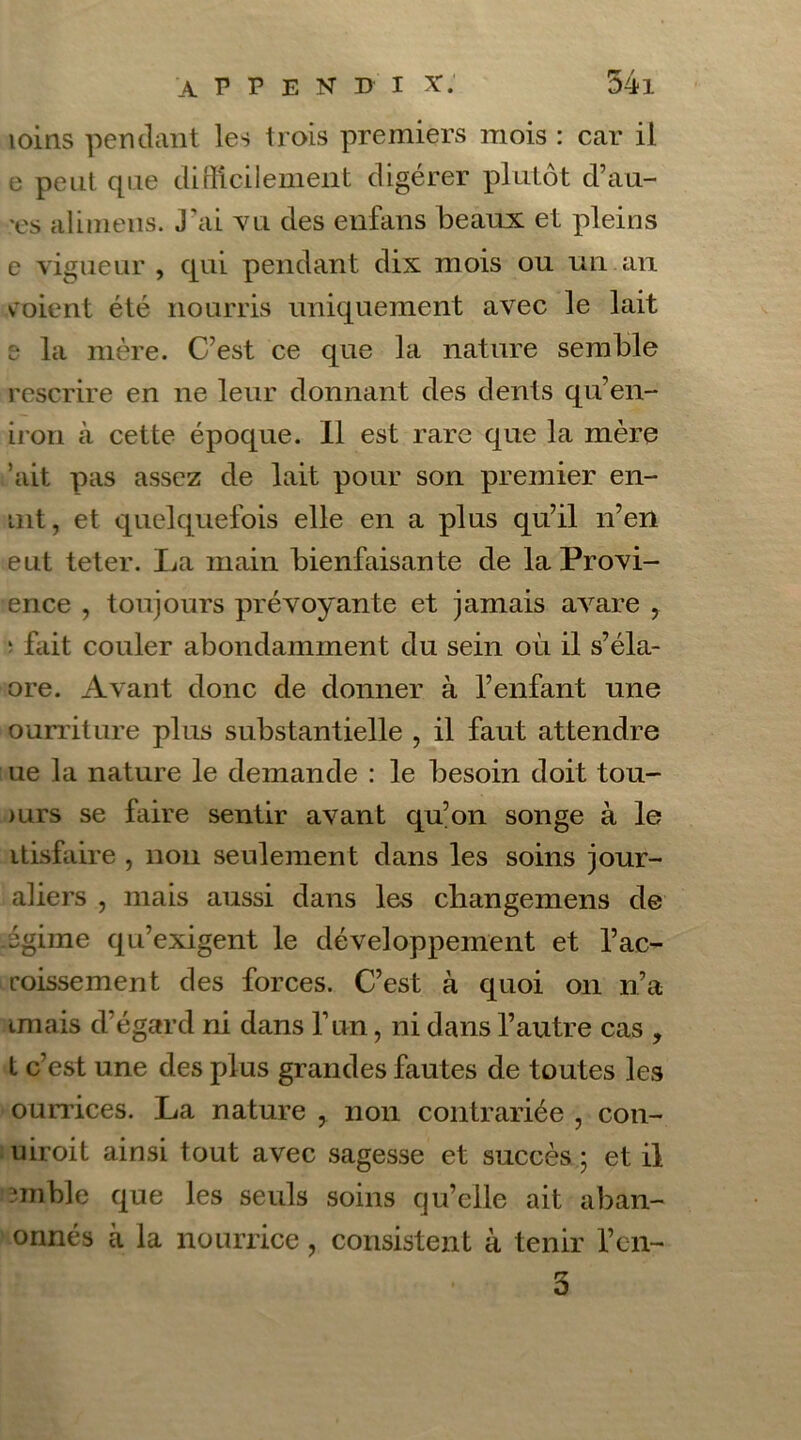 loins pendant les trois premiers mois : car il e peut que difficilement digérer plutôt d’au- x's alimens. J'ai vu des enfans beaux et pleins c vigueur , qui pendant dix mois ou un an soient été nourris uniquement avec le lait :• la mère. C’est ce que la nature semble rescrire en ne leur donnant des dents qu’en- iron à cette époque. Il est rare que la mère ’ait pas assez de lait pour son premier en- tnt, et quelquefois elle en a plus qu’il n’en eut teter. La main bienfaisante de la Provi- ence , toujours prévoyante et jamais avare , 1 fait couler abondamment du sein où il s’éla- ore. Avant donc de donner à l’enfant une ourriture plus substantielle , il faut attendre ue la nature le demande : le besoin doit tou- >urs se faire sentir avant qu’on songe à le itisfaire , non seulement dans les soins jour- aliers , mais aussi dans les cliangemens de jgirne qu’exigent le développement et l’ac- coissement des forces. C’est à quoi on n’a tmais d’égard ni dans l’un, ni dans l’autre cas , t c’est une des plus grandes fautes de toutes les ourrices. La nature , non contrariée , con- uiroit ainsi tout avec sagesse et succès ; et il ?mble que les seuls soins qu’elle ait aban- onnés à la nourrice, consistent à tenir l’en- 3