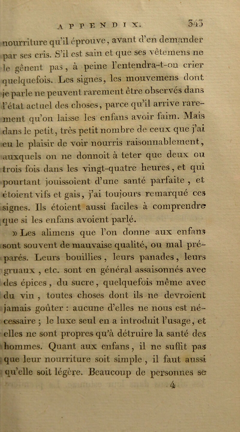 nourriture qu'il éprouve, avant d’en demander par ses cris. S’il est sain et que ses vêtemens ne le gênent pas , à peine l’entqndra-t-on crier quelquefois. Les signes, les mouvemens dont je parle ne peuvent rarement être observés dans l’état actuel des choses, parce qu’il arrive rare- ment qu’on laisse les enfans avoir faim. Mais dans le petit, très petit nombre de ceux que j’ai eu le plaisir de voir nourris raisonnablement, auxquels on ne donnoit à teter que deux ou trois fois dans les vingt-quatre heures, et qui pourtant jouissoient d’une santé parfaite , et étoient vifs et gais, j’ai toujours remarqué ces signes. Ils étoient aussi faciles à comprendre que si les enfans avoient parlé. » Les alimens que l’on donne aux enfans sont souvent de mauvaise qualité, ou mal pré- parés. Leurs bouillies , leurs panades, leurs gruaux , etc. sont en général assaisonnés avec des épices , du sucre, quelquefois même avec du vin , toutes choses dont ils ne devroient jamais goûter : aucune d’elles ne nous est né- cessaire ; le luxe seul en a introduit l’usage, et elles ne sont propres qu'à détruire la santé des hommes. Quant aux enfans, il ne suffit pas que leur nourriture soit simple , il faut aussi qu’elle soit légère. Beaucoup de personnes se