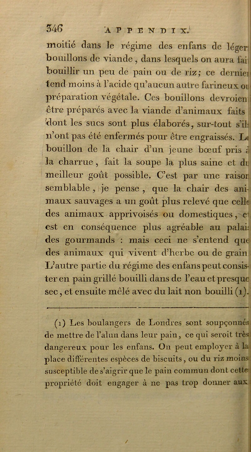 34 G moitié clans le régime des enfans de léger bouillons de viande , dans lesquels on aura faij bouillir un peu de pain ou de riz; ce dernieij fend moins à Y acide qu’aucun autre farineux on] préparation végétale. Ces bouillons devroien S être préparés avec la viande d’animaux faits dont les sucs sont plus élaborés, sur-tout s'ils) n’ont pas été enfermés pour être engraissés. L<i bouillon de la chair d’un jeune boeuf pris àj la charrue , fait la soupe la plus saine et de meilleur goût possible. C’est par une raison semblable, je pense, que la chair des ani- maux sauvages a un goût plus relevé que celle des animaux apprivoisés ou domestiques, e est en conséquence plus agréable au palai: des gourmands : mais ceci ne s’entend que des animaux qui vivent d’herbe ou de grain L’autre partie du régime des enfans peut consis- ter en pain grillé bouilli dans de l’eau et presque sec, et ensuite mêlé avec du lait non bouilli (i)„| (1) Les boulangers de Londres sont soupçonnés de mettre de l’alun dans leur pain, ce qui seroit très» dangereux pour les enfans. On peut employer à lai place différentes espèces de biscuits, ou du riz moins) susceptible de s’aigrir que le pain commun dont cette1 propriété doit engager à ne pas trop donner aux /