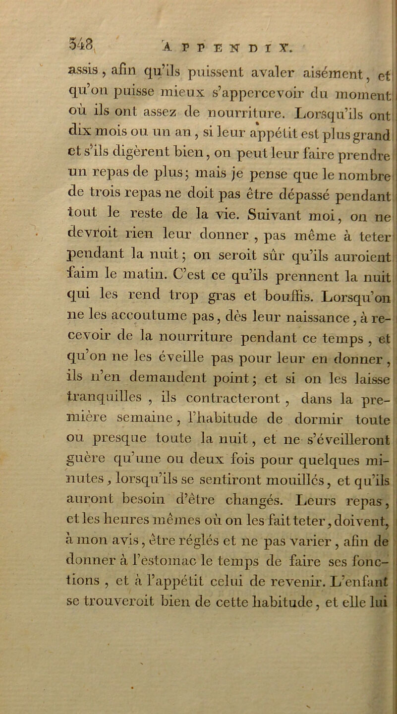 assis, afin qu’ils puissent avaler aisément, et qu’on paisse mieux s’appercevoir du moment! où ils ont assez de nourriture. Lorsqu’ils ont dix mois ou un an , si leur appétit est plus grand et s ils digèrent bien, on peut leur faire prendre un repas de plusj mais je pense que le nombre de trois repas ne doit pas être dépassé pendant tout le reste de la vie. Suivant moi, on ne devroit rien leur donner , pas même à teter pendant la nuit ; on seroit sûr qu’ils auroient faim le matin. C’est ce qu’ils prennent la nuit qui les rend trop gras et bouffis. Lorsqu’on ne les accoutume pas, dès leur naissance , à re- cevoir de la nourriture pendant ce temps , et qu on ne les éveille pas pour leur en donner, ils n’en demandent point ; et si on les laisse tranquilles , ils contracteront , dans la pre- mière semaine, l’habitude de dormir toute ou presque toute la nuit, et ne s’éveilleront guère qu’une ou deux fois pour quelques mi- nutes , lorsqu’ils se sentiront mouilles, et qu’ils auront besoin d’être changés. Leurs repas, et les heures mêmes où on les fait teter, doivent, à mon avis, être réglés et ne pas varier , afin de donner à l’estomac le temps de faire ses fonc- tions , et tà l’appétit celui de revenir. L’enfant se trouveroit bien de cette habitude, et elle lui