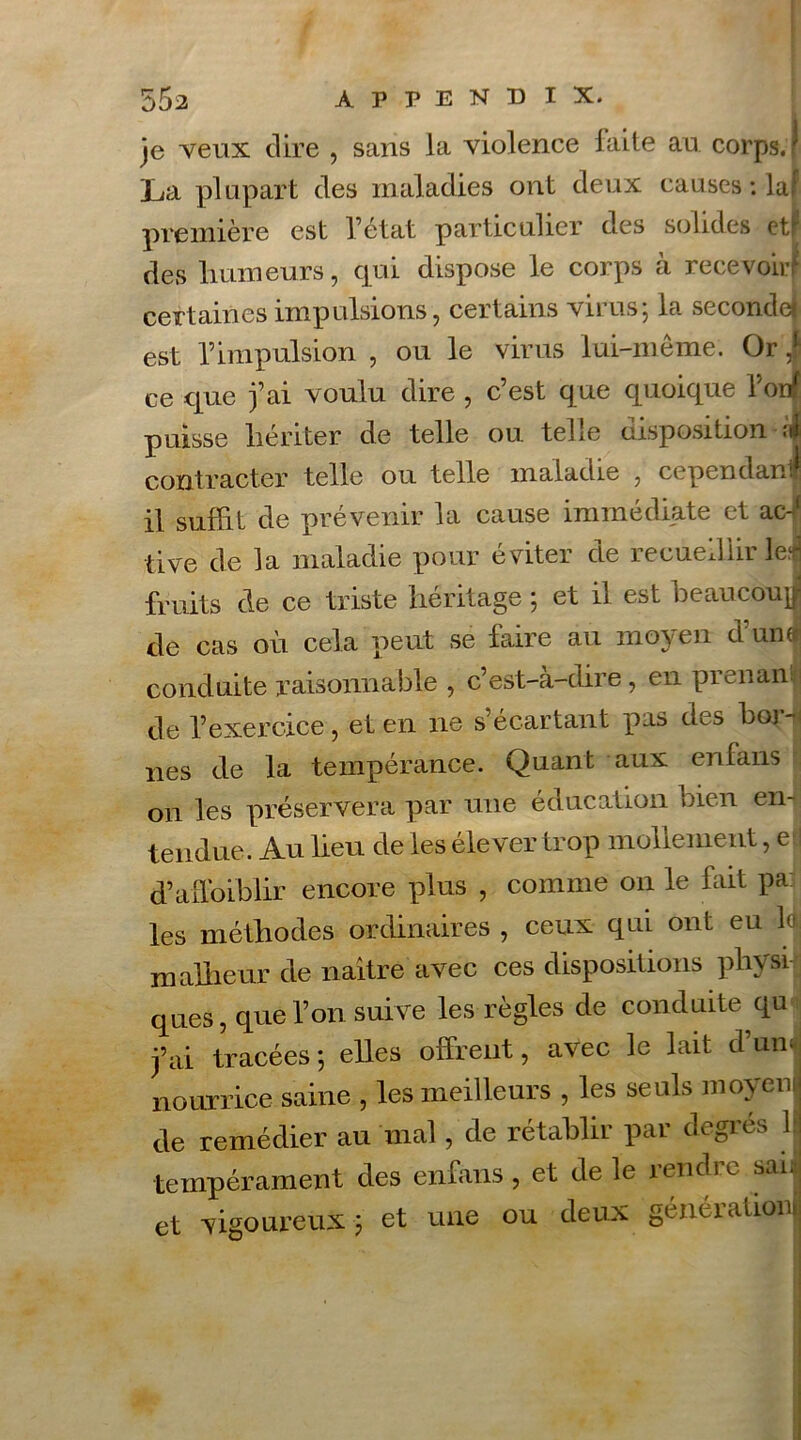 je veux dire , sans la violence faite au corps.! La plupart des maladies ont deux causes : laf première est l’état particulier des solides et P des humeurs, qui dispose le corps à recevoir! certaines impulsions, certains virus; la seconde! est l’impulsion , ou le virus lui-même. Or ce que j’ai voulu dire , c’est que quoique l'onf puisse hériter de telle ou telle disposition ;il contracter telle ou telle maladie , cependant il suffit de prévenir la cause immédiate et ac-( tive de la maladie pour éviter de recueillir le! fruits de ce triste héritage ; et il est beaucoup de cas où cela peut se faire au mo\ en cl un J conduite raisonnable , c’est-à-dire, en prenanj de l’exercice, et en ne s’écartant pas des bor-i nés de la tempérance. Quant aux en fans on les préservera par une éducation bien en- tendue. Au lieu de les élever trop mollement, e I d’affoiblir encore plus , comme 011 le fait pa: les méthodes ordinaires , ceux qui ont eu ldj malheur de naître avec ces dispositions physi- ques, que l’on suive les règles de conduite qu j’ai tracées; elles offrent, avec le lait d’und nourrice saine , les meilleurs , les seuls moyen de remédier au mal, de rétablir par degrés 1 tempérament des enfans , et de le rendre sai; et vigoureux ; et une ou deux génération