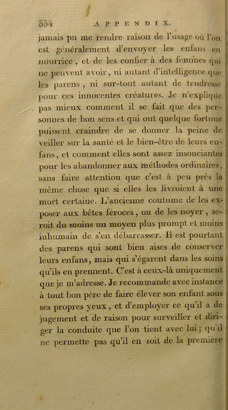 jamais pu me rendre raison de l’usage où Ton. est généralement d’envoyer les enlans en nourrice , et de les confier a des femmes qui ne peuvent avoir, ni autant d’intelligence que les parens , ni sur-tout autant de tendresse | pour ces innocentes créatures. Je n’explique pas mieux comment il se fait que des per- sonnes de bon sens et qui ont quelque fortune puissent craindre de se donner la peine de I veiller sur la santé et le bien-être de leurs en- fans, et comment elles sont assez insouciantes pour les abandonner aux méthodes ordinaires, • sans faire attention que c’est à peu près la même chose que si elles les livioient à une mort certaine. L’ancienne coutume de les ex- poser aux bêtes féroces, ou de les noyer , se- roit du moins un moyen plus prompt et moins inhumain de s’en débarrasser. Il est pourtant des parens qui sont bien aises de conserver leurs enfans, mais qui s’égarent dans les soins qu’ils en prennent. C’est à ceux-là uniquement que je m’adresse. Je recommande avec instance à tout bon père de faire élever son enfant sous ses propres yeux, et d’employer ce qu’il a de jugement et de raison pour surveiller et diri- ger la conduite que l’on tient avec lui; qu’il ne permette pas qu’il en soit de la première