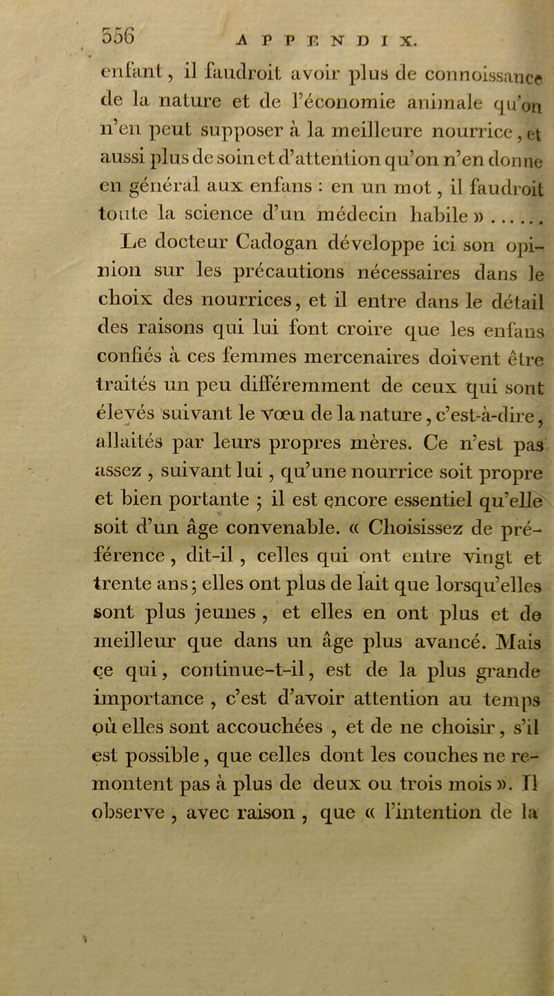 enfant, il faudroit avoir plus de connoissance de la nature et de l’économie animale qu’on n’en peut supposer à la meilleure nourrice,et aussi plus de soin et d’attention qu’on n’en donne en général aux enfans : en un mot, il faudroit toute la science d’un médecin habile)) Le docteur Cadogan développe ici son opi- nion sur les précautions nécessaires dans le choix des nourrices, et il entre dans le détail des raisons qui lui font croire que les enfans confiés à ces femmes mercenaires doivent être traités un peu différemment de ceux qui sont élevés suivant le vœu de la nature, c’est-à-dire, allaités par leurs propres mères. Ce n’est pas assez , suivant lui, qu’une nourrice soit propre et bien portante ; il est encore essentiel qu’elle soit d’un âge convenable. « Choisissez de pré- férence , dit-il, celles qui ont entre vingt et trente ans; elles ont plus de lait que lorsqu’elles sont plus jeunes , et elles en ont plus et de meilleur que dans un âge plus avancé. Mais ce qui, continue-t-il, est de la plus grande importance , c’est d’avoir attention au temps où elles sont accouchées , et de ne choisir, s’il est possible, que celles dont les couches ne re- montent pas à plus de deux ou trois mois ». Tl observe , avec raison , que « l’intention de la