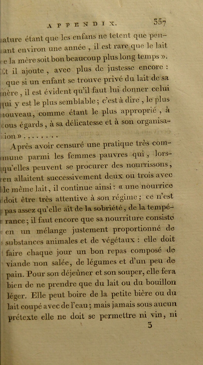 ature étant que les enfàns ne tetent que pen- ; ant environ une année ,. il est rare,que le lait i ela mère soit bon beaucoup plus long temps ». jt il ajoute , avec plus de justesse encore : que si un enfant se trouve privé du lait de sa i aère , il est évident qu’il faut lui donner celui I pii y est le plus semblable ; c’est à dire , le plus louveau, comme étant le plus approprié , à ous égards , à sa délicatesse et à son organisa- ion » Après avoir censuré une pratique très corn- i muiie parmi les femmes pauvres qui, lors- qu'elles peuvent se procurer des nourrissons, i en allaitent successivement deux ou trois avec | le même lait, il continue ainsi: « une nourrice , doit être très attentive à son régime; ce n’est pas assez qu’elle ait de la sobriété, de la tempé- rance ; il faut encore que sa nourriture consiste en un mélange justement proportionné de substances animales et de végétaux : elle doit faire chaque jour un bon repas composé de viande non salée, de légumes et d’un peu de pain. Pour son déjeuner et son souper, elle fera bien de ne prendre que du lait ou du bouillon léger. Elle peut boire de la petite bière ou du lait coupé avec de l’eau ; mais jamais sous aucun, prétexte elle ne doit se permettre ni vin, ni