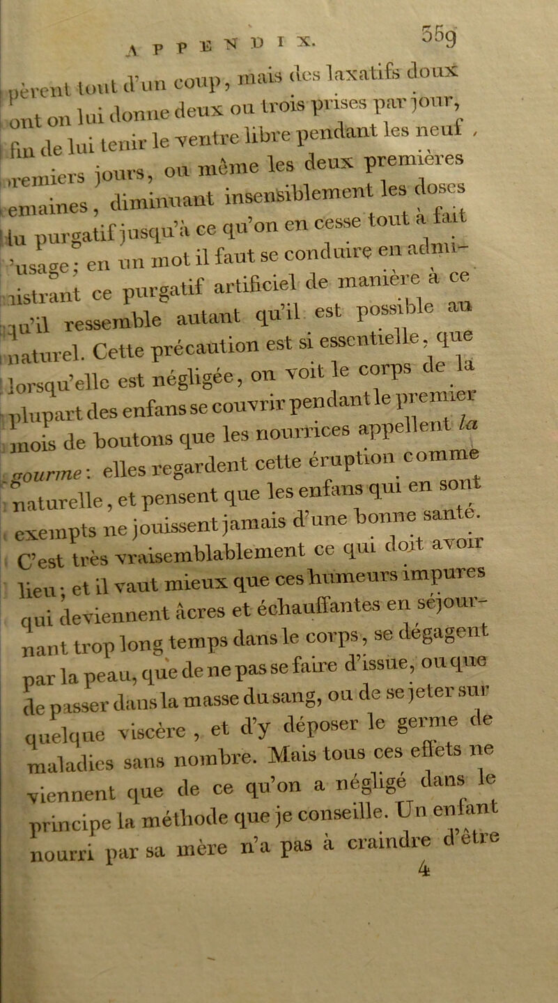 lièrent tout d’un coup, mais des laxatifs doux ont on lui donne deux ou trois prises partir L tUî lui tenir le ventre libre pendant les neuf , ireniiers jours, ou même les; deux pre= emaines, diminuant insensiblement les d lu purgatif jusqu’à ce qu’on en cesse tout t. dusage; en un mot il faut se conduire en admi listrant ce purgatif artificiel de maniéré a ce ,u’il ressemble autant qu’il est possible au naturel. Cette précaution est si essentielle que lorsqu’elle est négligée, on voit le corps c plupart des enfans se couvrir pendant le pi enn nol de boutons que les nourrices appellent la . gourme : elles regardent cette éruption comme naturelle, et pensent que les enfans qui en soi exempts ne jouissent jamais d’une bonne saute. C’est très vraisemblablement ce qui doit avon lieu • et il vaut mieux que ces humeurs impures qui deviennent âcres et échauffantes en séjour- nant trop long temps dans le corps, se degagen par la peau, que de ne pas se faire d’issue, ouque de passer dans la masse du sang, ou de se jeter sur quelque viscère , et d’y déposer le germe de maladies sans nombre. Mais tous ces efiets ne viennent que de ce qu’on a négligé dans le principe la méthode que je conseille. Un enfan nourri par sa mère n’a pas à craindre A etre 4