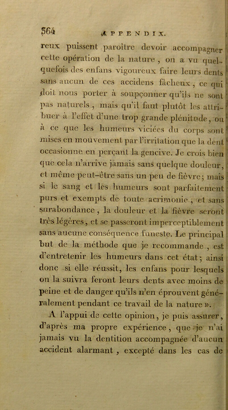 reux puissent paraître devoir accompagner i cette opération de la nature , on a vu quel- ' que j’ois des enfans vigoureux faire leurs dents ^ sans aucun de ces accidens fâcheux, ce qui d°it nous porter à soupçonner qu’ils ne sont1 pas naturels , mais quil faut plutôt les attri- huer à reflet d’une trop grande plénitude, ou1 a ce que les humeurs viciées du corps sont! mises en mouvement par l’irritation que la dent1 occasionne en perçant la gencive. Je crois bien que cela n’arrive jamais sans quelque douleur, et même peut-être sans un peu de lièvre; mais si le sang et les humeurs sont parfaitement purs et exempts de toute acrimonie , et sans i surabondance , la douleur et la fièvre seront très légères, et se passeront imperceptiblement sans aucune conséquence funeste. Le principal but de la méthode que je recommande , est d’entretenir les humeurs dans cet état; ainsi donc si elle réussit, les enfans pour lesquels on la suivra feront leurs dents avec moins de peine et de danger qu’ils n’en éprouvent géné- ralement pendant ce travail de la nature ». A l’appui de cette opinion, je puis assurer, i d’après ma propre expérience , que je n’ai jamais vu la dentition accompagnée d’aucun accident alarmant , excepté dans les cas de ■